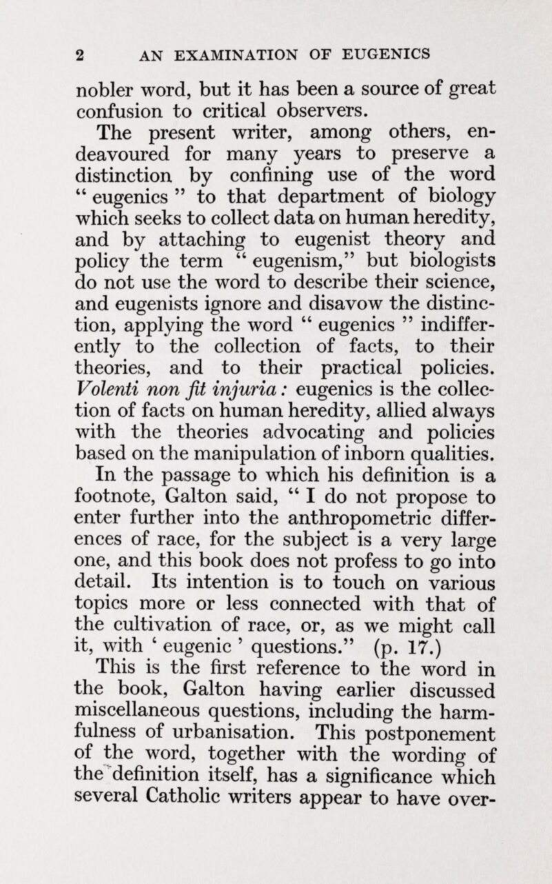 2 AN EXAMINATION OF EUGENICS nobler word, but it has been a source of great confusion to critical observers. The present writer, among others, en¬ deavoured for many years to preserve a distinction by confining use of the word  eugenics  to that department of biology which seeks to collect data on human heredity, and by attaching to eugenist theory and policy the term  eugenism, but biologists do not use the word to describe their science, and eugenists ignore and disavow the distinc¬ tion, applying the word  eugenics  indiffer¬ ently to the collection of facts, to their theories, and to their practical policies. Volenti non fit injuria : eugenics is the collec¬ tion of facts on human heredity, allied always with the theories advocating and policies based on the manipulation of inborn qualities. In the passage to which his definition is a footnote, Galton said,  I do not propose to enter further into the anthropometric differ¬ ences of race, for the subject is a very large one, and this book does not profess to go into detail. Its intention is to touch on various topics more or less connected with that of the cultivation of race, or, as we might call it, with ' eugenic ' questions. (p. 17.) This is the first reference to the word in the book, Galton having earlier discussed miscellaneous questions, including the harm- fulness of urbanisation. This postponement of the word, together with the wording of the definition itself, has a significance which several Catholic writers appear to have over-