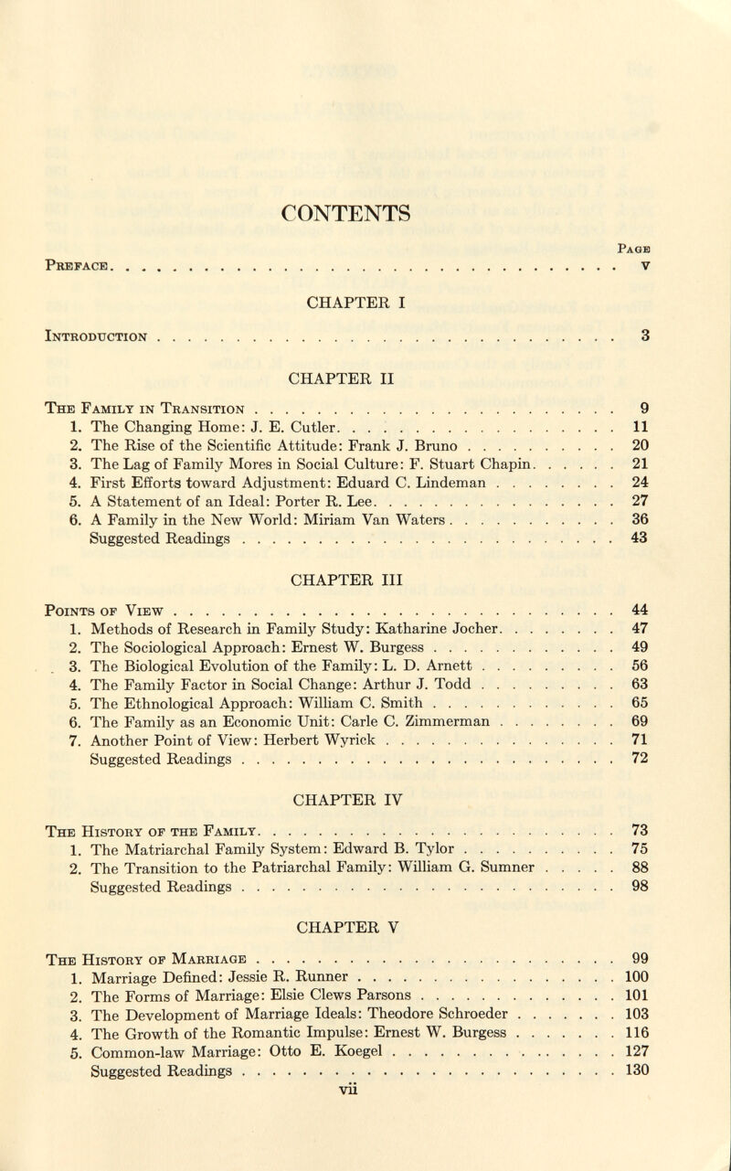 CONTENTS Page Preface. . . v CHAPTER I Introduction 3 CHAPTER II The Family in Transition 9 1. The Changing Home: J. E. Cutler 11 2. The Rise of the Scientific Attitude: Frank J. Bruno 20 3. The Lag of Family Mores in Social Culture: F. Stuart Chapin 21 4. First Efforts toward Adjustment: Eduard C. Lindeman 24 5. A Statement of an Ideal: Porter R. Lee 27 6. A Family in the New World: Miriam Van Waters 36 Suggested Readings 43 CHAPTER III Points of View 44 1. Methods of Research in Family Study: Katharine Jocher 47 2. The Sociological Approach: Ernest W. Burgess 49 3. The Biological Evolution of the Family: L. D. Arnett 56 4. The Family Factor in Social Change: Arthur J. Todd 63 5. The Ethnological Approach: William C. Smith 65 6. The Family as an Economic Unit: Carle C. Zimmerman 69 7. Another Point of View: Herbert Wyrick 71 Suggested Readings 72 CHAPTER IV The History of the Family 73 1. The Matriarchal Family System: Edward B. Tylor 75 2. The Transition to the Patriarchal Family: William G. Sumner 88 Suggested Readings 98 CHAPTER V The History of Marriage 99 1. Marriage Defined: Jessie R. Runner 100 2. The Forms of Marriage: Elsie Clews Parsons 101 3. The Development of Marriage Ideals: Theodore Schroeder 103 4. The Growth of the Romantic Impulse: Ernest W. Burgess 116 5. Common-law Marriage: Otto E. Koegel 127 Suggested Readings 130 vii