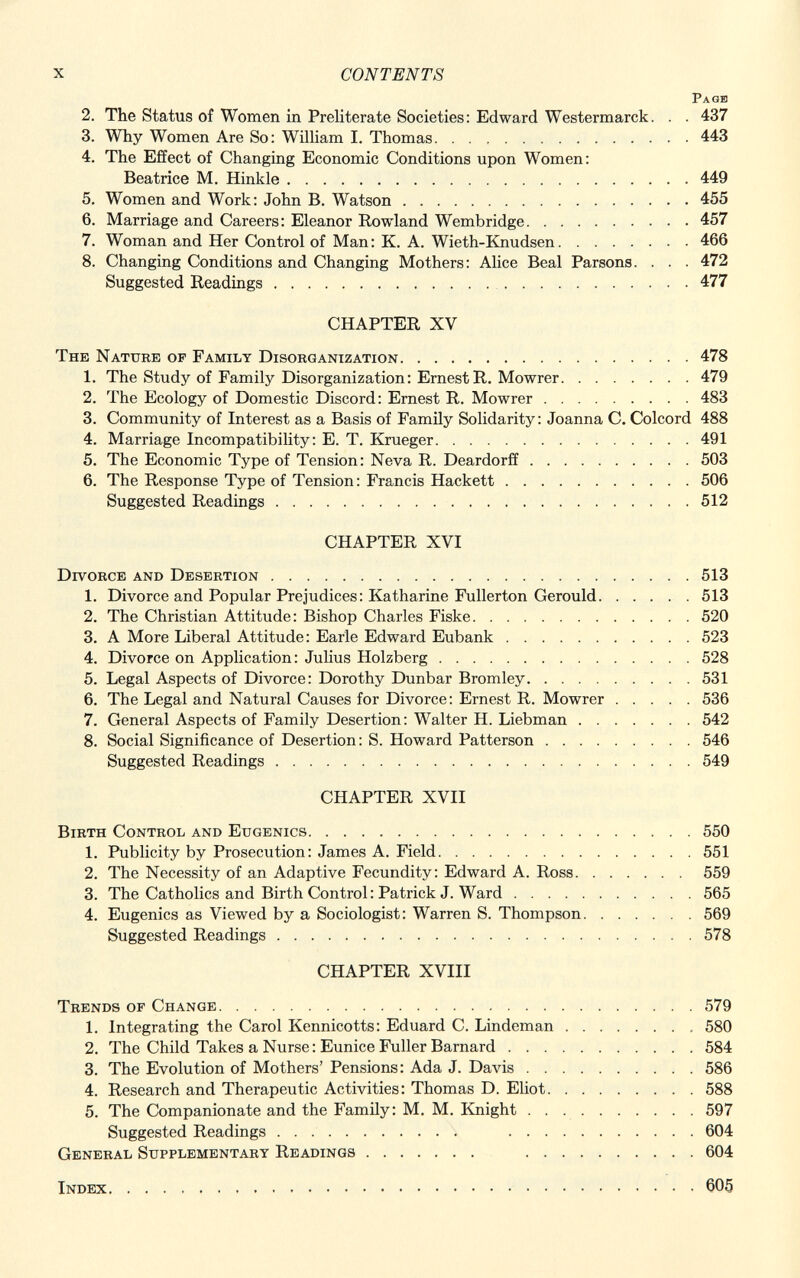 Page 2. The Status of Women in Preliterate Societies: Edward Westermarck. . . 437 3. Why Women Are So: William I. Thomas 443 4. The Effect of Changing Economic Conditions upon Women: Beatrice M. Hinkle 449 5. Women and Work: John B. Watson 455 6. Marriage and Careers: Eleanor Rowland Wembridge 457 7. Woman and Her Control of Man: K. A. Wieth-Knudsen 466 8. Changing Conditions and Changing Mothers: Alice Beai Parsons. . . . 472 Suggested Readings 477 CHAPTER XV The Nature of Family Disorganization 478 1. The Study of Family Disorganization: ErnestR. Mowrer 479 2. The Ecology of Domestic Discord: Ernest R. Mowrer 483 3. Community of Interest as a Basis of Family Solidarity: Joanna C. Colcord 488 4. Marriage Incompatibility: E. T. Krueger 491 5. The Economic Type of Tension: Neva R. Deardorff 503 6. The Response Type of Tension: Francis Hackett 506 Suggested Readings 512 CHAPTER XVI Divorce and Desertion 513 1. Divorce and Popular Prejudices: Katharine Fullerton Gerould 513 2. The Christian Attitude: Bishop Charles Fiske 520 3. A More Liberal Attitude: Earle Edward Eubank 523 4. Divorce on Application: Julius Holzberg 528 5. Legal Aspects of Divorce: Dorothy Dunbar Bromley 531 6. The Legal and Natural Causes for Divorce: Ernest R. Mowrer 536 7. General Aspects of Family Desertion: Walter H. Liebman 542 8. Social Significance of Desertion : S. Howard Patterson 546 Suggested Readings 549 CHAPTER XVII Birth Control and Eugenics 550 1. Publicity by Prosecution: James A. Field 551 2. The Necessity of an Adaptive Fecundity: Edward A. Ross 559 3. The Catholics and Birth Control: Patrick J. Ward 565 4. Eugenics as Viewed by a Sociologist: Warren S. Thompson 569 Suggested Readings 578 CHAPTER XVIII Trends of Change 579 1. Integrating the Carol Kennicotts: Eduard C. Lindeman 580 2. The Child Takes a Nurse : Eunice Fuller Barnard 584 3. The Evolution of Mothers' Pensions: Ada J. Davis 586 4. Research and Therapeutic Activities: Thomas D. Eliot 588 5. The Companionate and the Family: M. M. Knight 597 Suggested Readings 604 General Supplementary Readings 604 Index 605