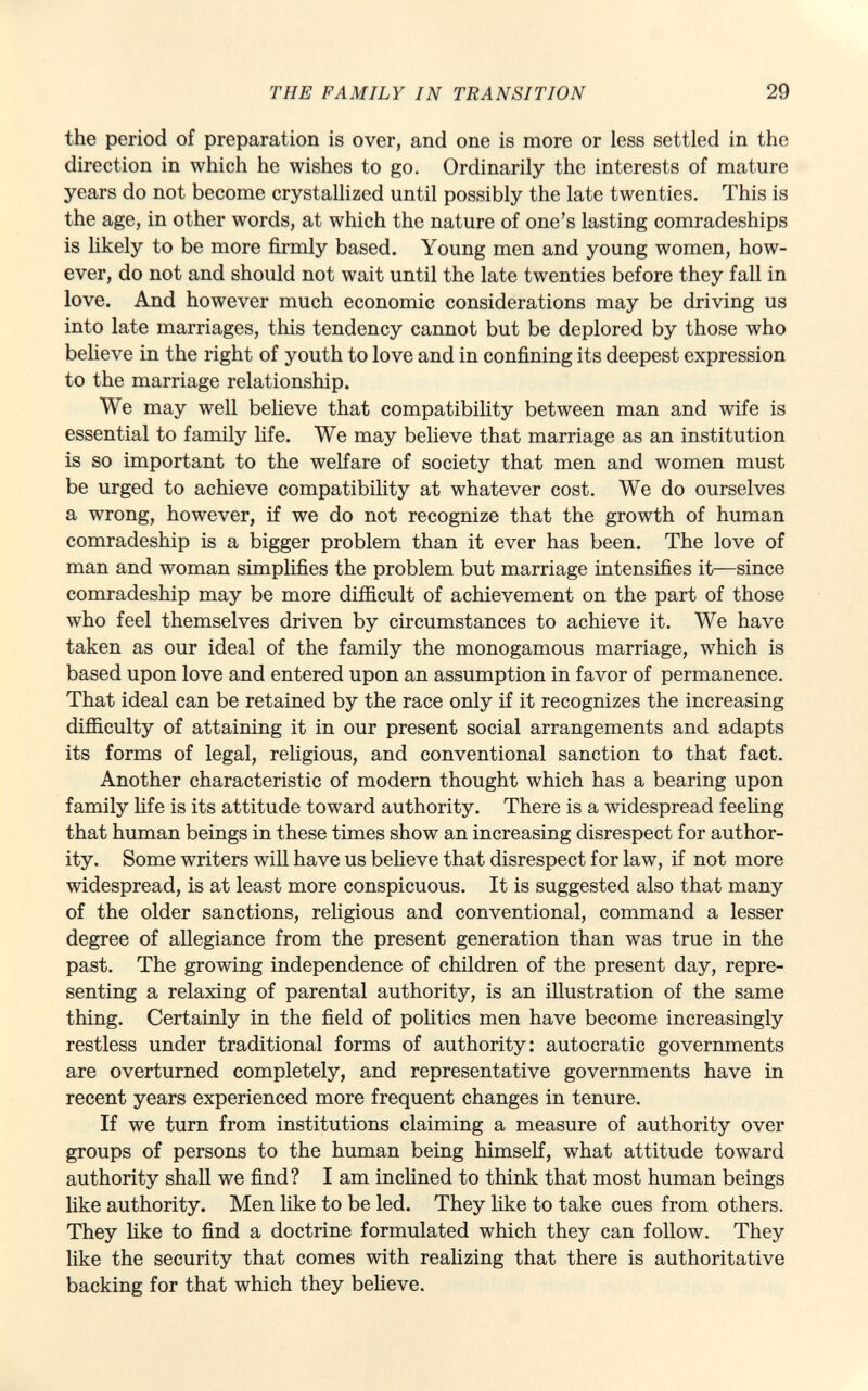 the period of preparation is over, and one is more or less settled in the direction in which he wishes to go. Ordinarily the interests of mature years do not become crystallized until possibly the late twenties. This is the age, in other words, at which the nature of one's lasting comradeships is likely to be more firmly based. Young men and young women, how ever, do not and should not wait until the late twenties before they fall in love. And however much economic considerations may be driving us into late marriages, this tendency cannot but be deplored by those who believe in the right of youth to love and in confining its deepest expression to the marriage relationship. We may well believe that compatibility between man and wife is essential to family life. We may believe that marriage as an institution is so important to the welfare of society that men and women must be urged to achieve compatibility at whatever cost. We do ourselves a wrong, however, if we do not recognize that the growth of human comradeship is a bigger problem than it ever has been. The love of man and woman simplifies the problem but marriage intensifies it—since comradeship may be more difficult of achievement on the part of those who feel themselves driven by circumstances to achieve it. We have taken as our ideal of the family the monogamous marriage, which is based upon love and entered upon an assumption in favor of permanence. That ideal can be retained by the race only if it recognizes the increasing difficulty of attaining it in our present social arrangements and adapts its forms of legal, religious, and conventional sanction to that fact. Another characteristic of modern thought which has a bearing upon family life is its attitude toward authority. There is a widespread feeling that human beings in these times show an increasing disrespect for author ity. Some writers will have us believe that disrespect for law, if not more widespread, is at least more conspicuous. It is suggested also that many of the older sanctions, religious and conventional, command a lesser degree of allegiance from the present generation than was true in the past. The growing independence of children of the present day, repre senting a relaxing of parental authority, is an illustration of the same thing. Certainly in the field of politics men have become increasingly restless under traditional forms of authority: autocratic governments are overturned completely, and representative governments have in recent years experienced more frequent changes in tenure. If we turn from institutions claiming a measure of authority over groups of persons to the human being himself, what attitude toward authority shall we find? I am inclined to think that most human beings like authority. Men like to be led. They like to take cues from others. They like to find a doctrine formulated which they can follow. They like the security that comes with realizing that there is authoritative backing for that which they believe.