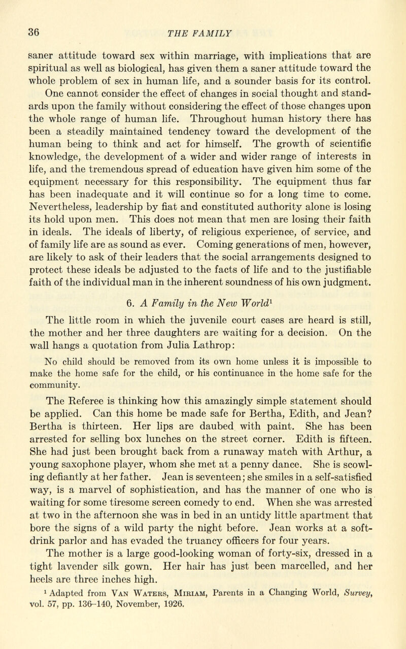 saner attitude toward sex within marriage, with implications that are spiritual as well as biological, has given them a saner attitude toward the whole problem of sex in human life, and a sounder basis for its control. One cannot consider the effect of changes in social thought and stand ards upon the family without considering the effect of those changes upon the whole range of human life. Throughout human history there has been a steadily maintained tendency toward the development of the human being to think and act for himself. The growth of scientific knowledge, the development of a wider and wider range of interests in life, and the tremendous spread of education have given him some of the equipment necessary for this responsibility. The equipment thus far has been inadequate and it will continue so for a long time to come. Nevertheless, leadership by fiat and constituted authority alone is losing its hold upon men. This does not mean that men are losing their faith in ideals. The ideals of liberty, of religious experience, of service, and of family life are as sound as ever. Coming generations of men, however, are likely to ask of their leaders that the social arrangements designed to protect these ideals be adjusted to the facts of life and to the justifiable faith of the individual man in the inherent soundness of his own judgment. 6. A Family in the New World 1 The little room in which the juvenile court cases are heard is still, the mother and her three daughters are waiting for a decision. On the wall hangs a quotation from Julia Lathrop: No child should be removed from its own home unless it is impossible to make the home safe for the child, or his continuance in the home safe for the community. The Referee is thinking how this amazingly simple statement should be applied. Can this home be made safe for Bertha, Edith, and Jean? Bertha is thirteen. Her lips are daubed with paint. She has been arrested for selling box lunches on the street corner. Edith is fifteen. She had just been brought back from a runaway match with Arthur, a young saxophone player, whom she met at a penny dance. She is scowl ing defiantly at her father. Jean is seventeen; she smiles in a self-satisfied way, is a marvel of sophistication, and has the manner of one who is waiting for some tiresome screen comedy to end. When she was arrested at two in the afternoon she was in bed in an untidy little apartment that bore the signs of a wild party the night before. Jean works at a soft- drink parlor and has evaded the truancy officers for four years. The mother is a large good-looking woman of forty-six, dressed in a tight lavender silk gown. Her hair has just been marcelled, and her heels are three inches high. 1 Adapted from Van Waters, Miriam , Parents in a Changing World, Survey, vol. 57, pp. 136-140, November, 1926.