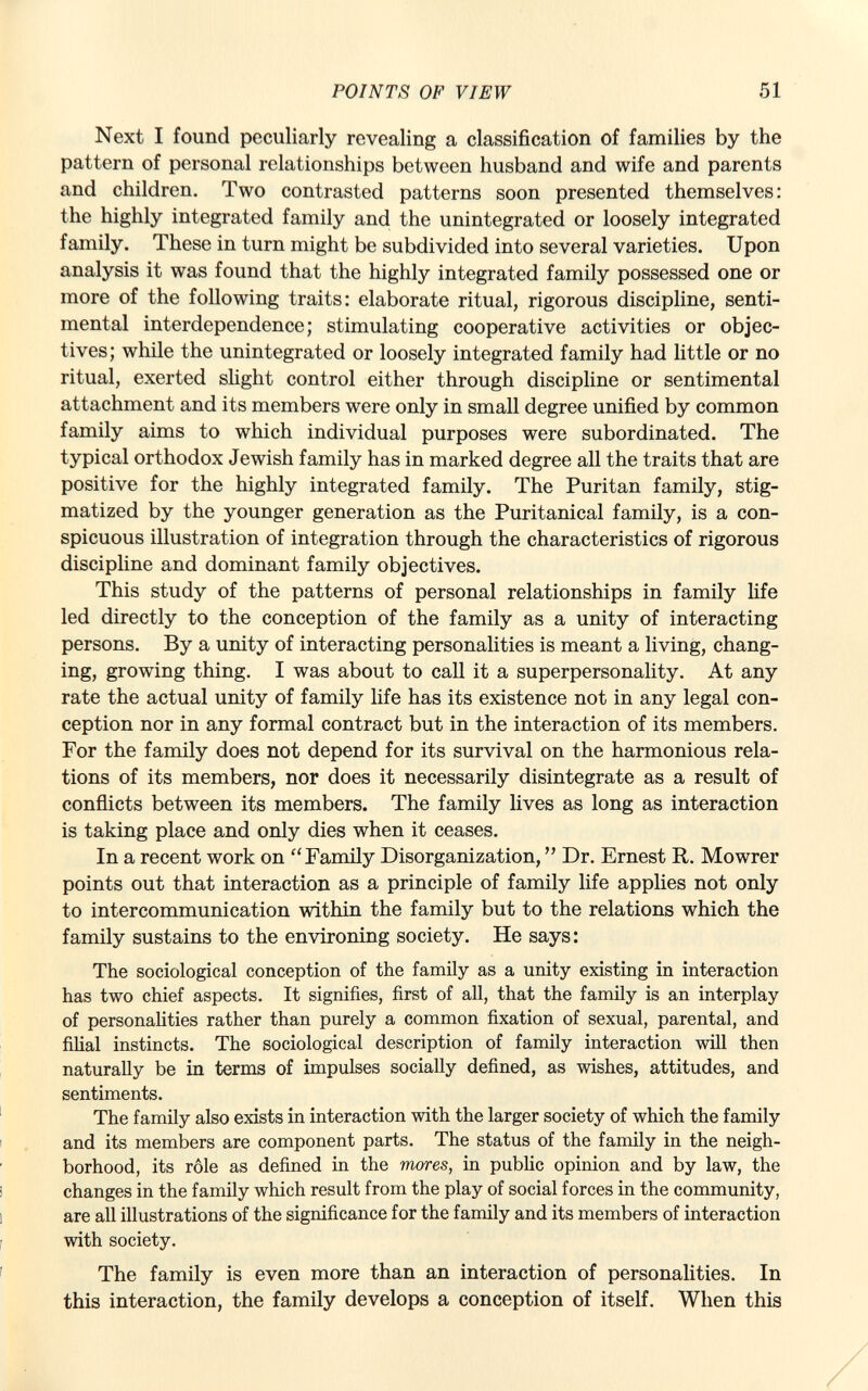 Next I found peculiarly revealing a classification of families by the pattern of personal relationships between husband and wife and parents and children. Two contrasted patterns soon presented themselves: the highly integrated family and the unintegrated or loosely integrated family. These in turn might be subdivided into several varieties. Upon analysis it was found that the highly integrated family possessed one or more of the following traits: elaborate ritual, rigorous discipline, senti mental interdependence; stimulating cooperative activities or objec tives; while the unintegrated or loosely integrated family had little or no ritual, exerted slight control either through discipline or sentimental attachment and its members were only in small degree unified by common family aims to which individual purposes were subordinated. The typical orthodox Jewish family has in marked degree all the traits that are positive for the highly integrated family. The Puritan family, stig matized by the younger generation as the Puritanical family, is a con spicuous illustration of integration through the characteristics of rigorous discipline and dominant family objectives. This study of the patterns of personal relationships in family life led directly to the conception of the family as a unity of interacting persons. By a unity of interacting personalities is meant a living, chang ing, growing thing. I was about to call it a superpersonality. At any rate the actual unity of family life has its existence not in any legal con ception nor in any formal contract but in the interaction of its members. For the family does not depend for its survival on the harmonious rela tions of its members, nor does it necessarily disintegrate as a result of conflicts between its members. The family lives as long as interaction is taking place and only dies when it ceases. In a recent work on  Family Disorganization,  Dr. Ernest R. Mowrer points out that interaction as a principle of family life applies not only to intercommunication within the family but to the relations which the family sustains to the environing society. He says: The sociological conception of the family as a unity existing in interaction has two chief aspects. It signifies, first of all, that the family is an interplay of personalities rather than purely a common fixation of sexual, parental, and filial instincts. The sociological description of family interaction will then naturally be in terms of impulses socially defined, as wishes, attitudes, and sentiments. The family also exists in interaction with the larger society of which the family and its members are component parts. The status of the family in the neigh borhood, its rôle as defined in the mores, in public opinion and by law, the changes in the family which result from the play of social forces in the community, are all illustrations of the significance for the family and its members of interaction with society. The family is even more than an interaction of personalities. In this interaction, the family develops a conception of itself. When this