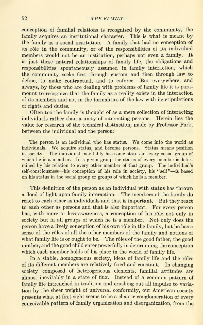 conception of familial relations is recognized by the community, the family acquires an institutional character. This is what is meant by the family as a social institution. A family that had no conception of its rôle in the community, or of the responsibilities of its individual members would not be an institution, perhaps not even a family. It is just these natural relationships of family life, the obligations and responsibilities spontaneously assumed in family interaction, which the community seeks first through custom and then through law to define, to make contractual, and to enforce. But everywhere, and always, by those who are dealing with problems of family life it is para mount to recognize that the family as a reality exists in the interaction of its members and not in the formalities of the law with its stipulations of rights and duties. Often too the family is thought of as a mere collection of interacting individuals rather than a unity of interacting persons. Herein lies the value for research of the technical distinction, made by Professor Park, between the individual and the person: The person is an individual who has status. We come into the world as individuals. We acquire status, and become persons. Status means position in society. The individual inevitably has some status in every social group of which he is a member. In a given group the status of every member is deter mined by his relation to every other member of that group. The individual's self-consciousness—his conception of his rôle in society, his self—is based on his status in the social group or groups of which he is a member. This definition of the person as an individual with status has thrown a flood of light upon family interaction. The members of the family do react to each other as individuals and that is important. But they react to each other as persons and that is also important. For every person has, with more or less awareness, a conception of his rôle not only in society but in all groups of which he is a member. Not only does the person have a lively conception of his own rôle in the family, but he has a sense of the rôles of all the other members of the family and notions of what family life is or ought to be. The rôles of the good father, the good mother, and the good child enter powerfully in determining the conception which each member holds of his place in the world of family life. In a stable, homogeneous society, ideas of family life and the rôles of its different members are relatively fixed and constant. In changing society composed of heterogeneous elements, familial attitudes are almost inevitably in a state of flux. Instead of a common pattern of family life intrenched in tradition and crushing out all impulse to varia tion by the sheer weight of universal conformity, our American society presents what at first sight seems to be a chaotic conglomeration of every conceivable pattern of family organization and disorganization, from the