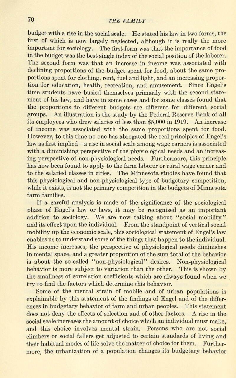 budget with a rise in the social scale. He stated his law in two forms, the first of which is now largely neglected, although it is really the more important for sociology. The first form was that the importance of food in the budget was the best single index of the social position of the laborer. The second form was that an increase in income was associated with declining proportions of the budget spent for food, about the same pro portions spent for clothing, rent, fuel and light, and an increasing propor tion for education, health, recreation, and amusement. Since Engel's time students have busied themselves primarily with the second state ment of his law, and have in some cases and for some classes found that the proportions to different budgets are different for different social groups. An illustration is the study by the Federal Reserve Bank of all its employees who drew salaries of less than $5,000 in 1919. An increase of income was associated with the same proportions spent for food. However, to this time no one has abrogated the real principles of Engel's law as first implied—a rise in social scale among wage earners is associated with a diminishing perspective of the physiological needs and an increas ing perspective of non-physiological needs. Furthermore, this principle has now been found to apply to the farm laborer or rural wage earner and to the salaried classes in cities. The Minnesota studies have found that this physiological and non-physiological type of budgetary competition, while it exists, is not the primary competition in the budgets of Minnesota farm families. If a careful analysis is made of the significance of the sociological phase of Engel's law or laws, it may be recognized as an important addition to sociology. We are now talking about social mobility and its effect upon the individual. From the standpoint of vertical social mobility up the economic scale, this sociological statement of Engel's law enables us to understand some of the things that happen to the individual. His income increases, the perspective of physiological needs diminishes in mental space, and a greater proportion of the sum total of the behavior is about the so-called non-physiological desires. Non-physiological behavior is more subject to variation than the other. This is shown by the smallness of correlation coefficients which are always found when we try to find the factors which determine this behavior. Some of the mental strain of mobile and of urban populations is explainable by this statement of the findings of Engel and of the differ ences in budgetary behavior of farm and urban peoples. This statement does not deny the effects of selection and of other factors. A rise in the social scale increases the amount of choice which an individual must make, and this choice involves mental strain. Persons who are not social climbers or social fallers get adjusted to certain standards of living and their habitual modes of life solve the matter of choice for them. Further more, the urbanization of a population changes its budgetary behavior