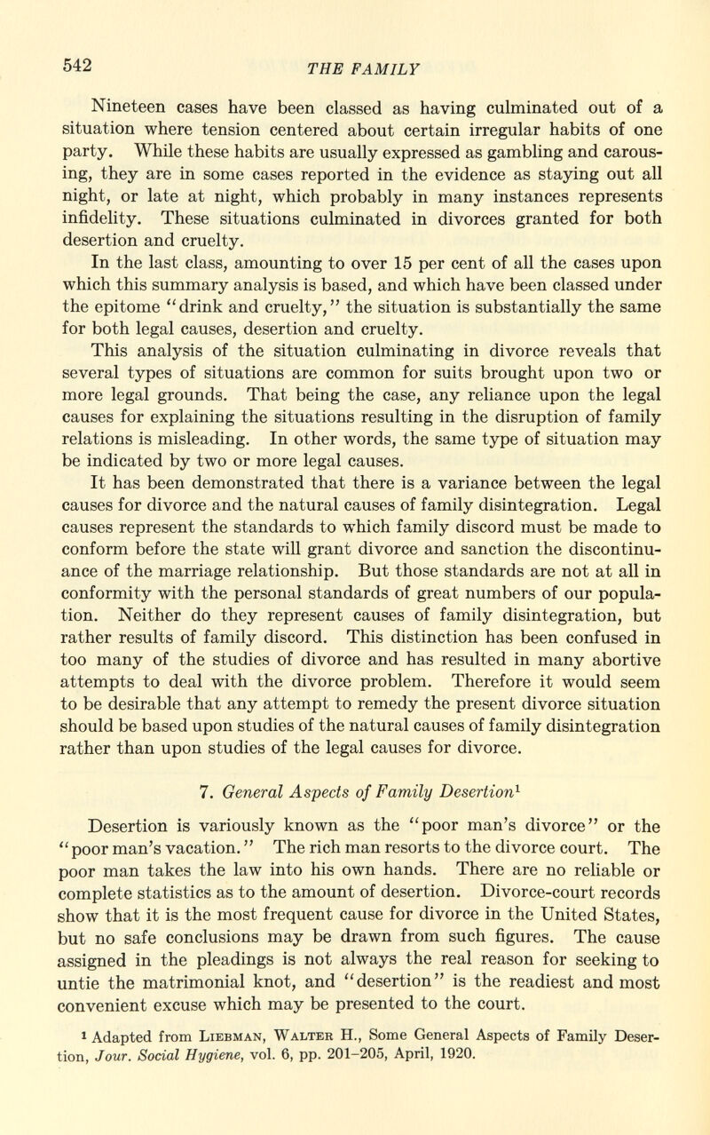 Nineteen cases have been classed as having culminated out of a situation where tension centered about certain irregular habits of one party. While these habits are usually expressed as gambling and carous ing, they are in some cases reported in the evidence as staying out all night, or late at night, which probably in many instances represents infidelity. These situations culminated in divorces granted for both desertion and cruelty. In the last class, amounting to over 15 per cent of all the cases upon which this summary analysis is based, and which have been classed under the epitome drink and cruelty, the situation is substantially the same for both legal causes, desertion and cruelty. This analysis of the situation culminating in divorce reveals that several types of situations are common for suits brought upon two or more legal grounds. That being the case, any reliance upon the legal causes for explaining the situations resulting in the disruption of family relations is misleading. In other words, the same type of situation may be indicated by two or more legal causes. It has been demonstrated that there is a variance between the legal causes for divorce and the natural causes of family disintegration. Legal causes represent the standards to which family discord must be made to conform before the state will grant divorce and sanction the discontinu ance of the marriage relationship. But those standards are not at all in conformity with the personal standards of great numbers of our popula tion. Neither do they represent causes of family disintegration, but rather results of family discord. This distinction has been confused in too many of the studies of divorce and has resulted in many abortive attempts to deal with the divorce problem. Therefore it would seem to be desirable that any attempt to remedy the present divorce situation should be based upon studies of the natural causes of family disintegration rather than upon studies of the legal causes for divorce. 7. General Aspects of Family Desertion 1 Desertion is variously known as the poor man's divorce or the  poor man's vacation.  The rich man resorts to the divorce court. The poor man takes the law into his own hands. There are no reliable or complete statistics as to the amount of desertion. Divorce-court records show that it is the most frequent cause for divorce in the United States, but no safe conclusions may be drawn from such figures. The cause assigned in the pleadings is not always the real reason for seeking to untie the matrimonial knot, and desertion is the readiest and most convenient excuse which may be presented to the court. 1 Adapted from Liebman, Walter H., Some General Aspects of Family Deser tion, Jour. Social Hygiene, vol. 6, pp. 201-205, April, 1920.