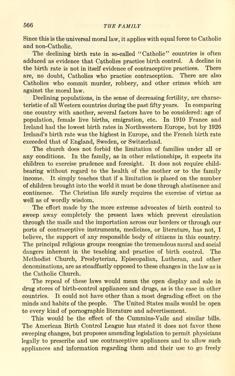 Since this is the universal moral law, it applies with equal force to Catholic and non-Catholic. The declining birth rate in so-called Catholic countries is often adduced as evidence that Catholics practice birth control. A decline in the birth rate is not in itself evidence of contraceptive practices. There are, no doubt, Catholics who practice contraception. There are also Catholics who commit murder, robbery, and other crimes which are against the moral law. Declining populations, in the sense of decreasing fertility, are charac teristic of all Western countries during the past fifty years. In comparing one country with another, several factors have to be considered: age of population, female live births, emigration, etc. In 1910 France and Ireland had the lowest birth rates in Northwestern Europe, but by 1926 Ireland's birth rate was the highest in Europe, and the French birth rate exceeded that of England, Sweden, or Switzerland. The church does not forbid the limitation of families under all or any conditions. In the family, as in other relationships, it expects its children to exercise prudence and foresight. It does not require child- bearing without regard to the health of the mother or to the family income. It simply teaches that if a limitation is placed on the number of children brought into the world it must be done through abstinence and continence. The Christian life surely requires the exercise of virtue as well as of wordly wisdom. The effort made by the more extreme advocates of birth control to sweep away completely the present laws which prevent circulation through the mails and the importation across our borders or through our ports of contraceptive instruments, medicines, or literature, has not, I believe, the support of any responsible body of citizens in this country. The principal religious groups recognize the tremendous moral and social dangers inherent in the teaching and practice of birth control. The Methodist Church, Presbyterian, Episcopalian, Lutheran, and other denominations, are as steadfastly opposed to these changes in the law as is the Catholic Church. The repeal of these laws would mean the open display and sale in drug stores of birth-control appliances and drugs, as is the case in other countries. It could not have other than a most degrading effect on the minds and habits of the people. The United States mails would be open to every kind of pornographic literature and advertisement. This would be the effect of the Cummins-Vaile and similar bills. The American Birth Control League has stated it does not favor these sweeping changes, but proposes amending legislation to permit physicians legally to prescribe and use contraceptive appliances and to allow such appliances and information regarding them and their use to go freely