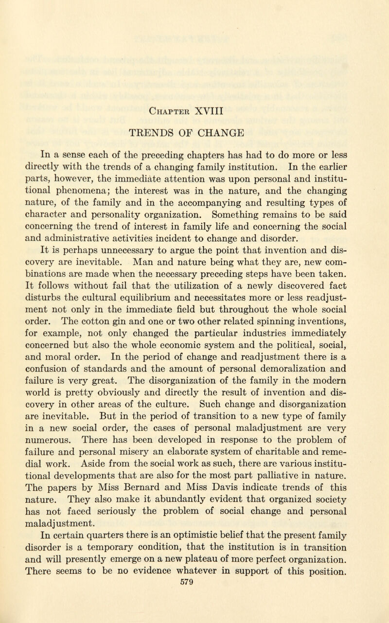 Chapter XYIII TRENDS OF CHANGE In a sense each of the preceding chapters has had to do more or less directly with the trends of a changing family institution. In the earlier parts, however, the immediate attention was upon personal and institu tional phenomena; the interest was in the nature, and the changing nature, of the family and in the accompanying and resulting types of character and personality organization. Something remains to be said concerning the trend of interest in family life and concerning the social and administrative activities incident to change and disorder. It is perhaps unnecessary to argue the point that invention and dis covery are inevitable. Man and nature being what they are, new com binations are made when the necessary preceding steps have been taken. It follows without fail that the utilization of a newly discovered fact disturbs the cultural equilibrium and necessitates more or less readjust ment not only in the immediate field but throughout the whole social order. The cotton gin and one or two other related spinning inventions, for example, not only changed the particular industries immediately concerned but also the whole economic system and the political, social, and moral order. In the period of change and readjustment there is a confusion of standards and the amount of personal demoralization and failure is very great. The disorganization of the family in the modern world is pretty obviously and directly the result of invention and dis covery in other areas of the culture. Such change and disorganization are inevitable. But in the period of transition to a new type of family in a new social order, the cases of personal maladjustment are very numerous. There has been developed in response to the problem of failure and personal misery an elaborate system of charitable and reme dial work. Aside from the social work as such, there are various institu tional developments that are also for the most part palliative in nature. The papers by Miss Bernard and Miss Davis indicate trends of this nature. They also make it abundantly evident that organized society has not faced seriously the problem of social change and personal maladjustment. In certain quarters there is an optimistic belief that the present family disorder is a temporary condition, that the institution is in transition and will presently emerge on a new plateau of more perfect organization. There seems to be no evidence whatever in support of this position. 579