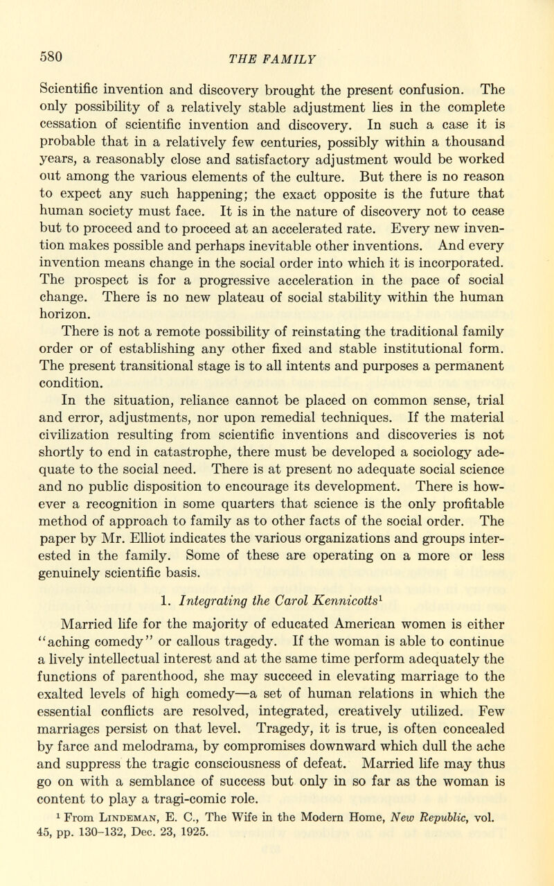 Scientific invention and discovery brought the present confusion. The only possibility of a relatively stable adjustment lies in the complete cessation of scientific invention and discovery. In such a case it is probable that in a relatively few centuries, possibly within a thousand years, a reasonably close and satisfactory adjustment would be worked out among the various elements of the culture. But there is no reason to expect any such happening; the exact opposite is the future that human society must face. It is in the nature of discovery not to cease but to proceed and to proceed at an accelerated rate. Every new inven tion makes possible and perhaps inevitable other inventions. And every invention means change in the social order into which it is incorporated. The prospect is for a progressive acceleration in the pace of social change. There is no new plateau of social stability within the human horizon. There is not a remote possibility of reinstating the traditional family order or of establishing any other fixed and stable institutional form. The present transitional stage is to all intents and purposes a permanent condition. In the situation, reliance cannot be placed on common sense, trial and error, adjustments, nor upon remedial techniques. If the material civilization resulting from scientific inventions and discoveries is not shortly to end in catastrophe, there must be developed a sociology ade quate to the social need. There is at present no adequate social science and no public disposition to encourage its development. There is how ever a recognition in some quarters that science is the only profitable method of approach to family as to other facts of the social order. The paper by Mr. Elliot indicates the various organizations and groups inter ested in the family. Some of these are operating on a more or less genuinely scientific basis. 1. Integrating the Carol Kennicotts 1 Married life for the majority of educated American women is either aching comedy or callous tragedy. If the woman is able to continue a lively intellectual interest and at the same time perform adequately the functions of parenthood, she may succeed in elevating marriage to the exalted levels of high comedy—a set of human relations in which the essential conflicts are resolved, integrated, creatively utilized. Few marriages persist on that level. Tragedy, it is true, is often concealed by farce and melodrama, by compromises downward which dull the ache and suppress the tragic consciousness of defeat. Married life may thus go on with a semblance of success but only in so far as the woman is content to play a tragi-comic role. 1 From Lindeman, E. C., The Wife in the Modern Home, New Re-public, vol. 45, pp. 130-132, Dec. 23, 1925.