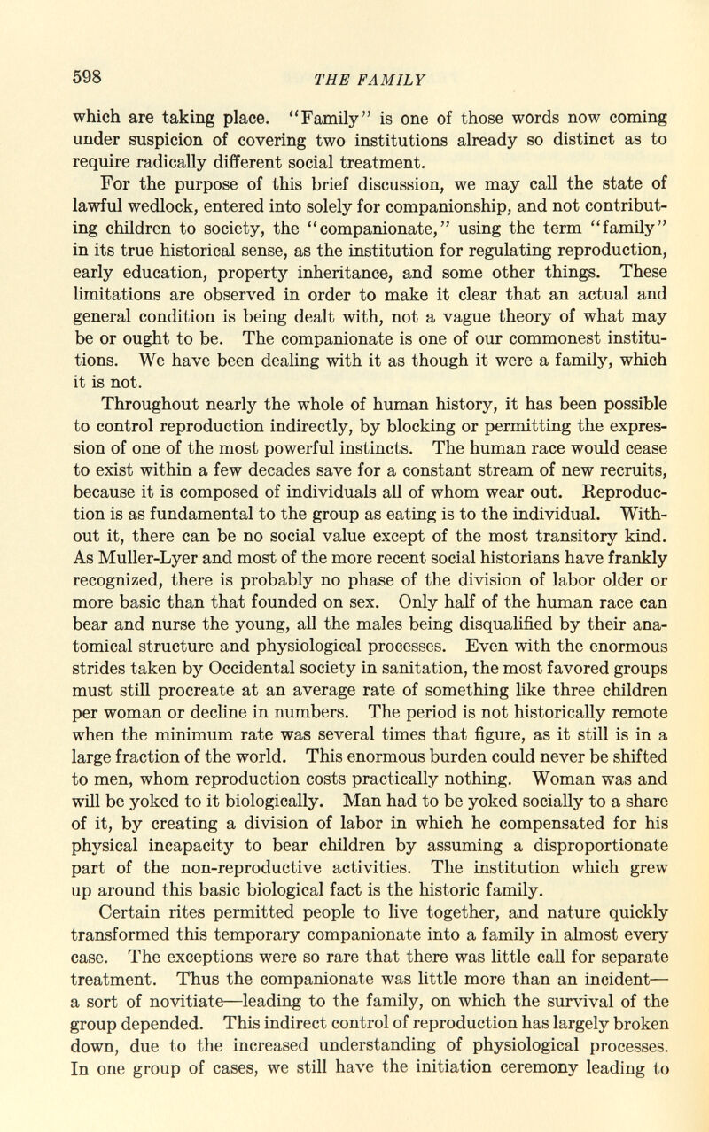 which are taking place. Family is one of those words now coming under suspicion of covering two institutions already so distinct as to require radically different social treatment. For the purpose of this brief discussion, we may call the state of lawful wedlock, entered into solely for companionship, and not contribut ing children to society, the companionate, using the term family in its true historical sense, as the institution for regulating reproduction, early education, property inheritance, and some other things. These limitations are observed in order to make it clear that an actual and general condition is being dealt with, not a vague theory of what may be or ought to be. The companionate is one of our commonest institu tions. We have been dealing with it as though it were a family, which it is not. Throughout nearly the whole of human history, it has been possible to control reproduction indirectly, by blocking or permitting the expres sion of one of the most powerful instincts. The human race would cease to exist within a few decades save for a constant stream of new recruits, because it is composed of individuals all of whom wear out. Reproduc tion is as fundamental to the group as eating is to the individual. With out it, there can be no social value except of the most transitory kind. As Muller-Lyer and most of the more recent social historians have frankly recognized, there is probably no phase of the division of labor older or more basic than that founded on sex. Only half of the human race can bear and nurse the young, all the males being disqualified by their ana tomical structure and physiological processes. Even with the enormous strides taken by Occidental society in sanitation, the most favored groups must still procreate at an average rate of something like three children per woman or decline in numbers. The period is not historically remote when the minimum rate was several times that figure, as it still is in a large fraction of the world. This enormous burden could never be shifted to men, whom reproduction costs practically nothing. Woman was and will be yoked to it biologically. Man had to be yoked socially to a share of it, by creating a division of labor in which he compensated for his physical incapacity to bear children by assuming a disproportionate part of the non-reproductive activities. The institution which grew up around this basic biological fact is the historic family. Certain rites permitted people to live together, and nature quickly transformed this temporary companionate into a family in almost every case. The exceptions were so rare that there was little call for separate treatment. Thus the companionate was little more than an incident— a sort of novitiate—leading to the family, on which the survival of the group depended. This indirect control of reproduction has largely broken down, due to the increased understanding of physiological processes. In one group of cases, we still have the initiation ceremony leading to