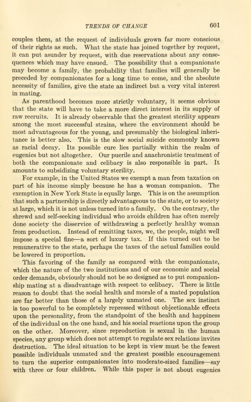 couples them, at the request of individuals grown far more conscious of their rights as such. What the state has joined together by request, it can put asunder by request, with due reservations about any conse quences which may have ensued. The possibility that a companionate may become a family, the probability that families will generally be preceded by companionates for a long time to come, and the absolute necessity of families, give the state an indirect but a very vital interest in mating. As parenthood becomes more strictly voluntary, it seems obvious that the state will have to take a more direct interest in its supply of raw recruits. It is already observable that the greatest sterility appears among the most successful strains, where the environment should be most advantageous for the young, and presumably the biological inheri tance is better also. This is the slow social suicide commonly known as racial decay. Its possible cure lies partially within the realm of eugenics but not altogether. Our puerile and anachronistic treatment of both the companionate and celibacy is also responsible in part. It amounts to subsidizing voluntary sterility. For example, in the United States we exempt a man from taxation on part of his income simply because he has a woman companion. The exemption in New York State is equally large. This is on the assumption that such a partnership is directly advantageous to the state, or to society at large, which it is not unless turned into a family. On the contrary, the shrewd and self-seeking individual who avoids children has often merely done society the disservice of withdrawing a perfectly healthy woman from production. Instead of remitting taxes, we, the people, might well impose a special fine—a sort of luxury tax. If this turned out to be remunerative to the state, perhaps the taxes of the actual families could be lowered in proportion. This favoring of the family as compared with the companionate, which the nature of the two institutions and of our economic and social order demands, obviously should not be so designed as to put companion ship mating at a disadvantage with respect to celibacy. There is little reason to doubt that the social health and morale of a mated population are far better than those of a largely unmated one. The sex instinct is too powerful to be completely repressed without objectionable effects upon the personality, from the standpoint of the health and happiness of the individual on the one hand, and his social reactions upon the group on the other. Moreover, since reproduction is sexual in the human species, any group which does not attempt to regulate sex relations invites destruction. The ideal situation to be kept in view must be the fewest possible individuals unmated and the greatest possible encouragement to turn the superior companionates into moderate-sized families—say with three or four children. While this paper is not about eugenics