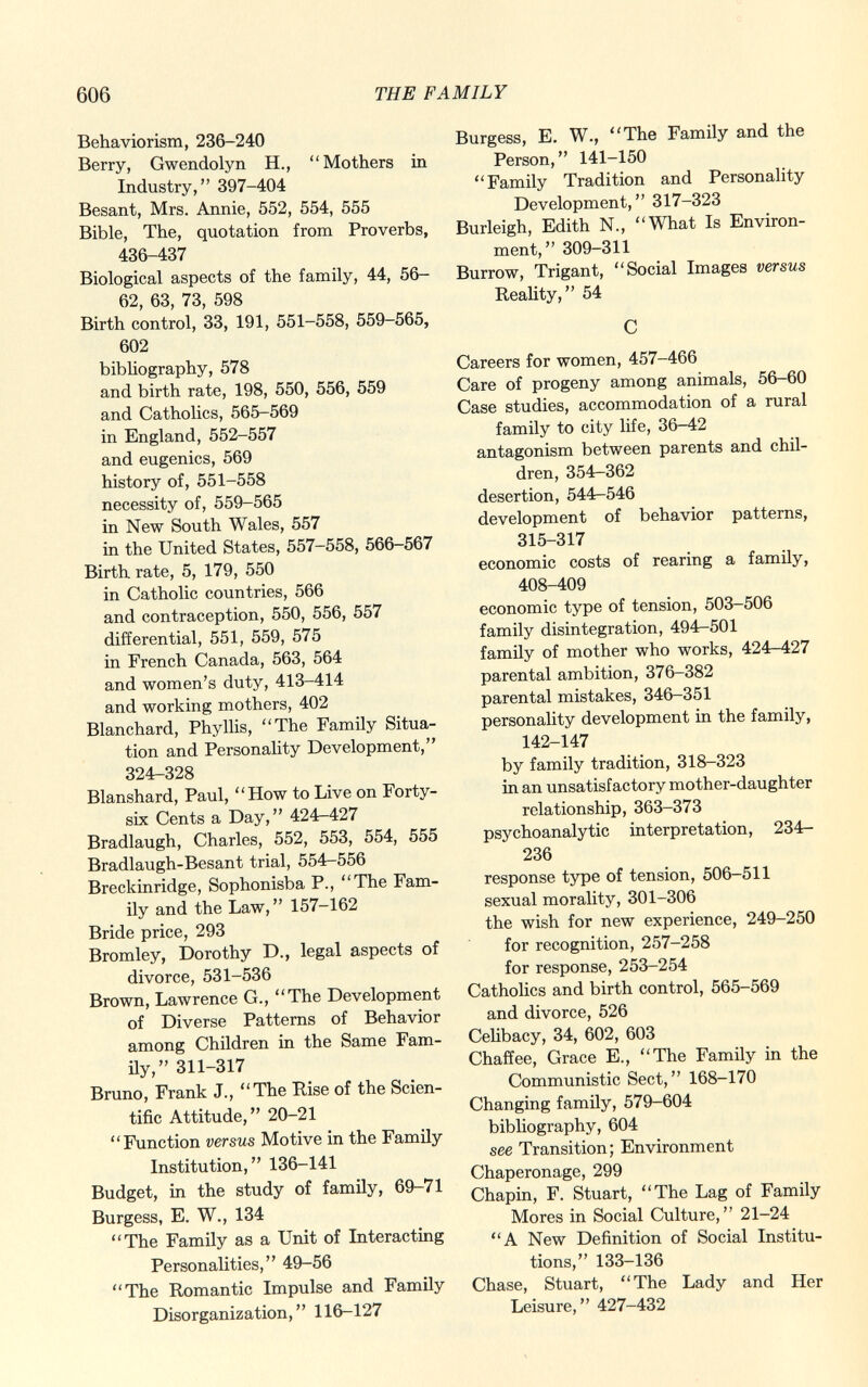 Behaviorism, 236-240 Berry, Gwendolyn H., Mothers in Industry, 397-404 Besant, Mrs. Annie, 552, 554, 555 Bible, The, quotation from Proverbs, 436-437 Biological aspects of the family, 44, 56- 62, 63, 73, 598 Birth control, 33, 191, 551-558, 559-565, 602 bibliography, 578 and birth rate, 198, 550, 556, 559 and Catholics, 565-569 in England, 552-557 and eugenics, 569 history of, 551-558 necessity of, 559-565 in New South Wales, 557 in the United States, 557-558, 566-567 Birth rate, 5, 179, 550 in Catholic countries, 566 and contraception, 550, 556, 557 differential, 551, 559, 575 in French Canada, 563, 564 and women's duty, 413-414 and working mothers, 402 Blanchard, Phyllis, The Family Situa tion and Personality Development, 324-328 Blanshard, Paul, How to Live on Forty- six Cents a Day, 424-427 Bradlaugh, Charles, 552, 553, 554, 555 Bradlaugh-Besant trial, 554-556 Breckinridge, Sophonisba P., The Fam ily and the Law, 157-162 Bride price, 293 Bromley, Dorothy D., legal aspects of divorce, 531-536 Brown, Lawrence G., The Development of Diverse Patterns of Behavior among Children in the Same Fam ily, 311-317 Bruno, Frank J., The Rise of the Scien tific Attitude, 20-21 Function versus Motive in the Family Institution, 136-141 Budget, in the study of family, 69-71 Burgess, E. W., 134 The Family as a Unit of Interacting Personalities, 49-56 The Romantic Impulse and Family Disorganization, 116-127 Burgess, E. W., The Family and the Person, 141-150 Family Tradition and Personality Development, 317-323 Burleigh, Edith N., What Is Environ ment, 309-311 Burrow, Trigant, Social Images versus Reality, 54 C Careers for women, 457-466 Care of progeny among animals, 56-60 Case studies, accommodation of a rural family to city life, 36-42 antagonism between parents and chil dren, 354-362 desertion, 544-546 development of behavior patterns, 315-317 economic costs of rearing a family, 408-409 economic type of tension, 503-506 family disintegration, 494-501 family of mother who works, 424-427 parental ambition, 376-382 parental mistakes, 346-351 personality development in the family, 142-147 by family tradition, 318-323 in an unsatisfactory mother-daughter relationship, 363-373 psychoanalytic interpretation, 234r- 236 response type of tension, 506-511 sexual morality, 301-306 the wish for new experience, 249-250 for recognition, 257-258 for response, 253-254 Catholics and birth control, 565-569 and divorce, 526 Celibacy, 34, 602, 603 Chaffee, Grace E., The Family in the Communistic Sect, 168-170 Changing family, 579-604 bibliography, 604 see Transition; Environment Chaperonage, 299 Chapin, F. Stuart, The Lag of Family Mores in Social Culture, 21-24 A New Definition of Social Institu tions, 133-136 Chase, Stuart, The Lady and Her Leisure,  427-432