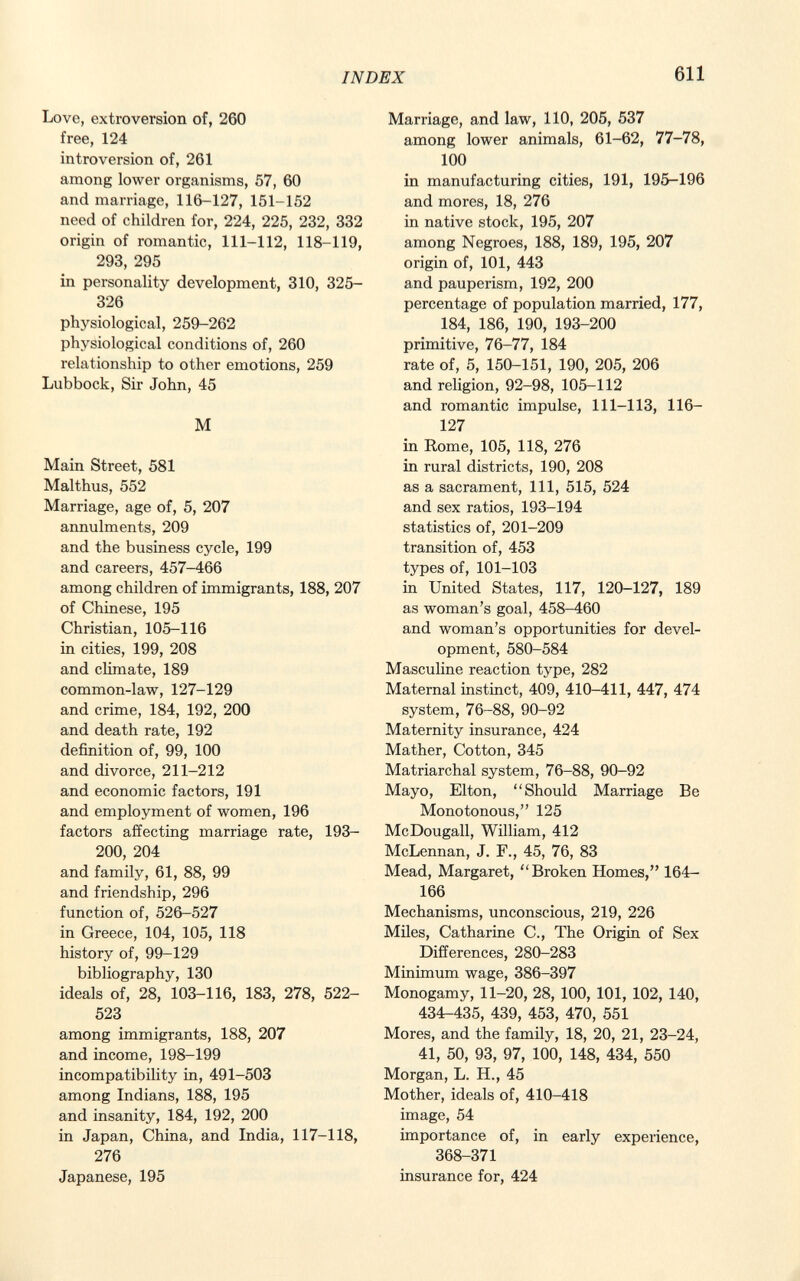 Love, extroversion of, 260 free, 124 introversion of, 261 among lower organisms, 57, 60 and marriage, 116-127, 151-152 need of children for, 224, 225, 232, 332 origin of romantic, 111-112, 118-119, 293, 295 in personality development, 310, 325- 326 physiological, 259-262 physiological conditions of, 260 relationship to other emotions, 259 Lubbock, Sir John, 45 M Main Street, 581 Malthus, 552 Marriage, age of, 5, 207 annulments, 209 and the business cycle, 199 and careers, 457-466 among children of immigrants, 188, 207 of Chinese, 195 Christian, 105-116 in cities, 199, 208 and climate, 189 common-law, 127-129 and crime, 184, 192, 200 and death rate, 192 definition of, 99, 100 and divorce, 211-212 and economic factors, 191 and employment of women, 196 factors affecting marriage rate, 193- 200, 204 and family, 61, 88, 99 and friendship, 296 function of, 526-527 in Greece, 104, 105, 118 history of, 99-129 bibliography, 130 ideals of, 28, 103-116, 183, 278, 522- 523 among immigrants, 188, 207 and income, 198-199 incompatibility in, 491-503 among Indians, 188, 195 and insanity, 184, 192, 200 in Japan, China, and India, 117-118, 276 Japanese, 195 Marriage, and law, 110, 205, 537 among lower animals, 61-62, 77-78, 100 in manufacturing cities, 191, 195-196 and mores, 18, 276 in native stock, 195, 207 among Negroes, 188, 189, 195, 207 origin of, 101, 443 and pauperism, 192, 200 percentage of population married, 177, 184, 186, 190, 193-200 primitive, 76-77, 184 rate of, 5, 150-151, 190, 205, 206 and religion, 92-98, 105-112 and romantic impulse, 111-113, 116- 127 in Rome, 105, 118, 276 in rural districts, 190, 208 as a sacrament, 111, 515, 524 and sex ratios, 193-194 statistics of, 201-209 transition of, 453 types of, 101-103 in United States, 117, 120-127, 189 as woman's goal, 458-460 and woman's opportunities for devel opment, 580-584 Masculine reaction type, 282 Maternal instinct, 409, 410-411, 447, 474 system, 76-88, 90-92 Maternity insurance, 424 Mather, Cotton, 345 Matriarchal system, 76-88, 90-92 Mayo, Elton, Should Marriage Be Monotonous, 125 McDougall, William, 412 McLennan, J. F., 45, 76, 83 Mead, Margaret, Broken Homes, 164- 166 Mechanisms, unconscious, 219, 226 Miles, Catharine C., The Origin of Sex Differences, 280-283 Minimum wage, 386-397 Monogamy, 11-20, 28, 100, 101, 102, 140, 434-435, 439, 453, 470, 551 Mores, and the family, 18, 20, 21, 23-24, 41, 50, 93, 97, 100, 148, 434, 550 Morgan, L. H., 45 Mother, ideals of, 410-418 image, 54 importance of, in early experience, 368-371 insurance for, 424