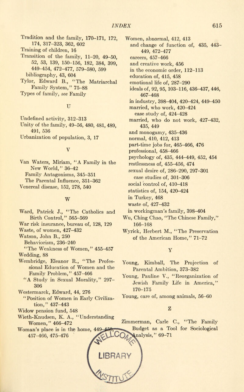 Tradition and the family, 170-171, 172, 174, 317-323, 362, 602 Training of children, 16 Transition of the family, 11-20, 49-50, 52, 53, 139, 150-156, 182, 384, 399, 449-454, 472-477, 579-580, 599 bibliography, 43, 604 Tylor, Edward B., The Matriarchal Family System, 75-88 Types of family, see Family U Undefined activity, 312-313 Unity of the family, 49-56, 480, 481, 489, 491, 536 Urbanization of population, 3, 17 Van Waters, Miriam, A Family in the New World, 36-42 Family Antagonisms, 345-351 The Parental Influence, 351-362 Venereal disease, 152, 278, 540 W Ward, Patrick J., The Catholics and Birth Control, 565-569 War risk insurance, bureau of, 128, 129 Waste, of women, 427-432 Watson, John B., 250 Behaviorism, 236-240 The Weakness of Women, 455-457 Wedding, 88 Wembridge, Eleanor R., The Profes sional Education of Women and the Family Problem, 457-466 A Study in Sexual Morality, 297- 306 Westermarck, Edward, 44, 276 Position of Women in Early Civiliza tion,  437-443 Widow pension fund, 548 Wieth-Knudsen, K. A., Understanding Women, 466-472 Woman's place is in the home, 44' 457-466, 475-476 ^ Women, abnormal, 412, 413 and change of function of, 435, 443- 449, 472-477 careers, 457-466 and creative work, 456 in the economic order, 112-113 education of, 415, 458 emotional life of, 287-290 ideals of, 92, 95, 103-116, 436-437, 446, 467-468 in industry, 398-404, 420-424, 449-450 married, who work, 420-424 case study of, 424-428 married, who do not work, 427-432, 435, 449 and monogamy, 435-436 normal, 410, 412, 413 part-time jobs for, 465-466, 476 professional, 458-466 psychology of, 435, 444-449, 452, 454 restlessness of, 455-456, 474 sexual desire of, 286-290, 297-301 case studies of, 301-306 social control of, 410-418 statistics of, 154, 420-424 in Turkey, 468 waste of, 427-432 in workingman's family, 398-404 Wu, Ching Chao, The Chinese Family, 166-168 Wyrick, Herbert M., The Preservation of the American Home, 71-72 Young, Kimball, The Projection of Parental Ambition, 373-382 Young, Pauline V., Reorganization of Jewish Family Life in America, 170-175 Young, care of, among animals, 56-60 Z Zimmerman, Carle C., The Family j—e,,,, Budget as a Tool for Sociological ^nalysis, 69-71 LIBRARY V | T n>