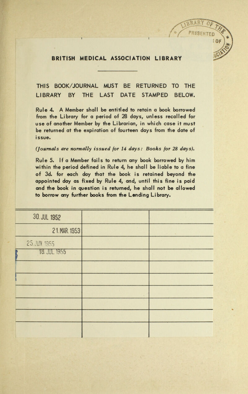 BRITISH MEDICAL ASSOCIATION LIBRARY THIS BOOK/JOURNAL MUST BE RETURNED TO THE LIBRARY BY THE LAST DATE STAMPED BELOW. Rule 4. A Member shall be entitled to retain a book borrowed from the Library for a period of 28 days, unless recalled for use of another Member by the Librarian, in which case it must be returned at the expiration of fourteen days from the date of issue. (Journals are normally issued for 14 days: Books for 28 days). Rule 5. If a Member fails to return any book borrowed by him within the period defined in Rule 4, he shall be liable to a fine of 3d. for each day that the book is retained beyond the appointed day as fixed by Rule 4, and, until this fine is paid and the book in question is returned, he shall not be allowed to borrow any further books from the Lending Library. 30. JUL 1952 21 MAR. 1953 25.JUN. 1955 j> lb. JUL 195b .