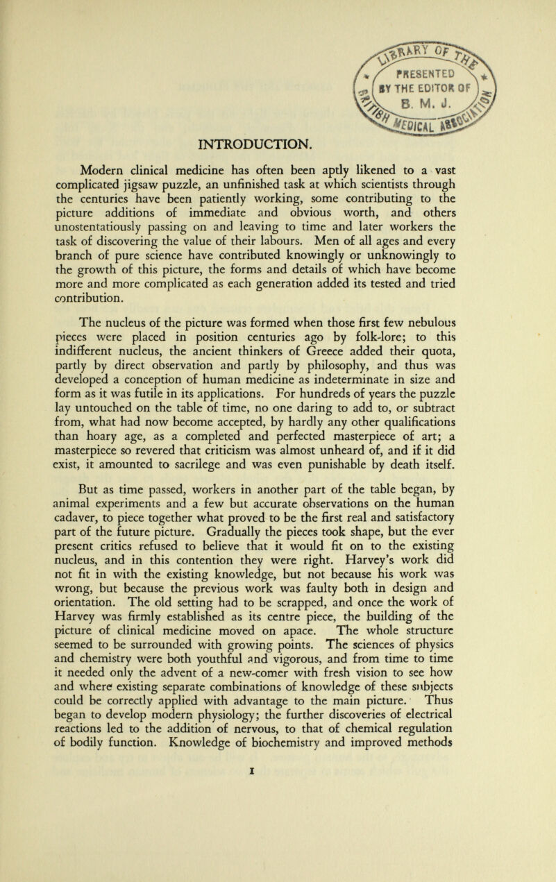 PRESENTED EDITOR Olmi INTRODUCTION. Modern clinical medicine has often been aptly likened to a vast complicated jigsaw puzzle, an unfinished task at which scientists through the centuries have been patiently working, some contributing to the picture additions of immediate and obvious worth, and others unostentatiously passing on and leaving to time and later workers the task of discovering the value of their labours. Men of all ages and every branch of pure science have contributed knowingly or unknowingly to the growth of this picture, the forms and details of which have become more and more complicated as each generation added its tested and tried contribution. The nucleus of the picture was formed when those first few nebulous pieces were placed in position centuries ago by folk-lore; to this indifferent nucleus, the ancient thinkers of Greece added their quota, partly by direct observation and pardy by philosophy, and thus was developed a conception of human medicine as indeterminate in size and form as it was futile in its applications. For hundreds of years the puzzle lay untouched on the table of time, no one daring to add to, or subtract from, what had now become accepted, by hardly any other qualifications than hoary age, as a completed and perfected masterpiece of art; a masterpiece so revered that criticism was almost unheard of, and if it did exist, it amounted to sacrilege and was even punishable by death itself. But as time passed, workers in another part of the table began, by animal experiments and a few but accurate observations on the human cadaver, to piece together what proved to be the first real and satisfactory part of the future picture. Gradually the pieces took shape, but the ever present critics refused to believe that it would fit on to the existing nucleus, and in this contention they were right. Harvey's work did not fit in with the existing knowledge, but not because his work was wrong, but because the previous work was faulty both in design and orientation. The old setting had to be scrapped, and once the work of Harvey was firmly established as its centre piece, the building of the picture of clinical medicine moved on apace. The whole structure seemed to be surrounded with growing points. The sciences of physics and chemistry were both youthful and vigorous, and from time to time it needed only the advent of a new-comer with fresh vision to see how and where existing separate combinations of knowledge of these subjects could be correctly applied with advantage to the main picture. Thus began to develop modern physiology; the further discoveries of electrical reactions led to the addition of nervous, to that of chemical regulation of bodily function. Knowledge of biochemistry and improved methods