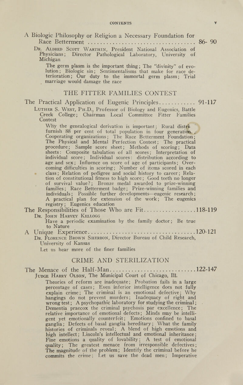 CONTENTS V A Biologie Philosophy or Religion a Necessary Foundation for Race Betterment  86- 90 Dr. Aldred Scott Warthin, President National Association of Physicians ; Director Pathological Laboratory, University of Michigan The germ plasm is the important thing; The divinity of evo¬ lution ; Biologic sin ; Sentimentalisms that make for race de¬ terioration; Our duty to the immortal germ plasm; Trial marriage would damage the race THE FITTER FAMILIES CONTEST The Practical Application of Eugenic Principles 91-117 Luther S. West, Ph.D., Professor of Biology and Eugenics, Battle Creek College ; Chairman Local Committee Fitter Families Contest Why the genealogical derivation is important ; Rural distrii furnish 88 per cent of total population in four generation. , Cooperating organizations ; The Race Betterment Foundation ; The Physical and Mental Perfection Contest; The practical procedure; Sample score sheet; Methods of scoring; Data sheets: Composite tabulation of all scores; Interpretation of individual score ; Individual scores : distribution according to age and sex; Influence on score of age of participants; Over¬ coming difficulties in scoring; Number of items scored in each • class ; Relation of pedigree and social history to career ; Rela¬ tion of constitutional fitness to high score ; Good teeth no longer of survival value?; Bronze medal awarded to prize-winning families ; Race Betterment badge ; Prize-winning families and individuals ; Possible further developments—eugenic research ; A practical plan for extension of the work; The eugenics registry ; Eugenics education The Responsibilities of Those Who are Fit 118-119 Dr. John Harvey Kellogg Have a periodic examination by the family doctor ; Be true to Nature A Unique Experience 120-121 Dr. Florence Brown Sherbon, Director Bureau of Child Research, University of Kansas Let us hear more of the finer families CRIME AND STERILIZATION The Menace of the Half-Man 122-147 Judge Harry Olson, The Municipal Court of Chicago, 111. Theories of reform are inadequate; Probation fails in a large percentage of cases; Even inferior intelligence does not fully explain crime ; The criminal is an emotional defective ; Why hangings do not prevent murders ; Inadequacy of right and wrong test ; A psychopathic laboratory for studying the criminal ; Dementia praecox the criminal psychosis par excellence; The relative importance of emotional defects; Minds may be intelli¬ gent yet emotionally counterfeit; Emotions confined to basal ganglia ; Defects of basal ganglia hereditary ; What the family histories of criminals reveal ; A blend of high emotions and high intellect ; Lincoln's intellectual and emotional inheritance ; Fine emotions a quality of lovability ; A test of emotional quality; The greatest menace from irresponsible defectives; The magnitude of the problem; Identify the criminal before he commits the crime ; I.et us save the dead men ; Imperative