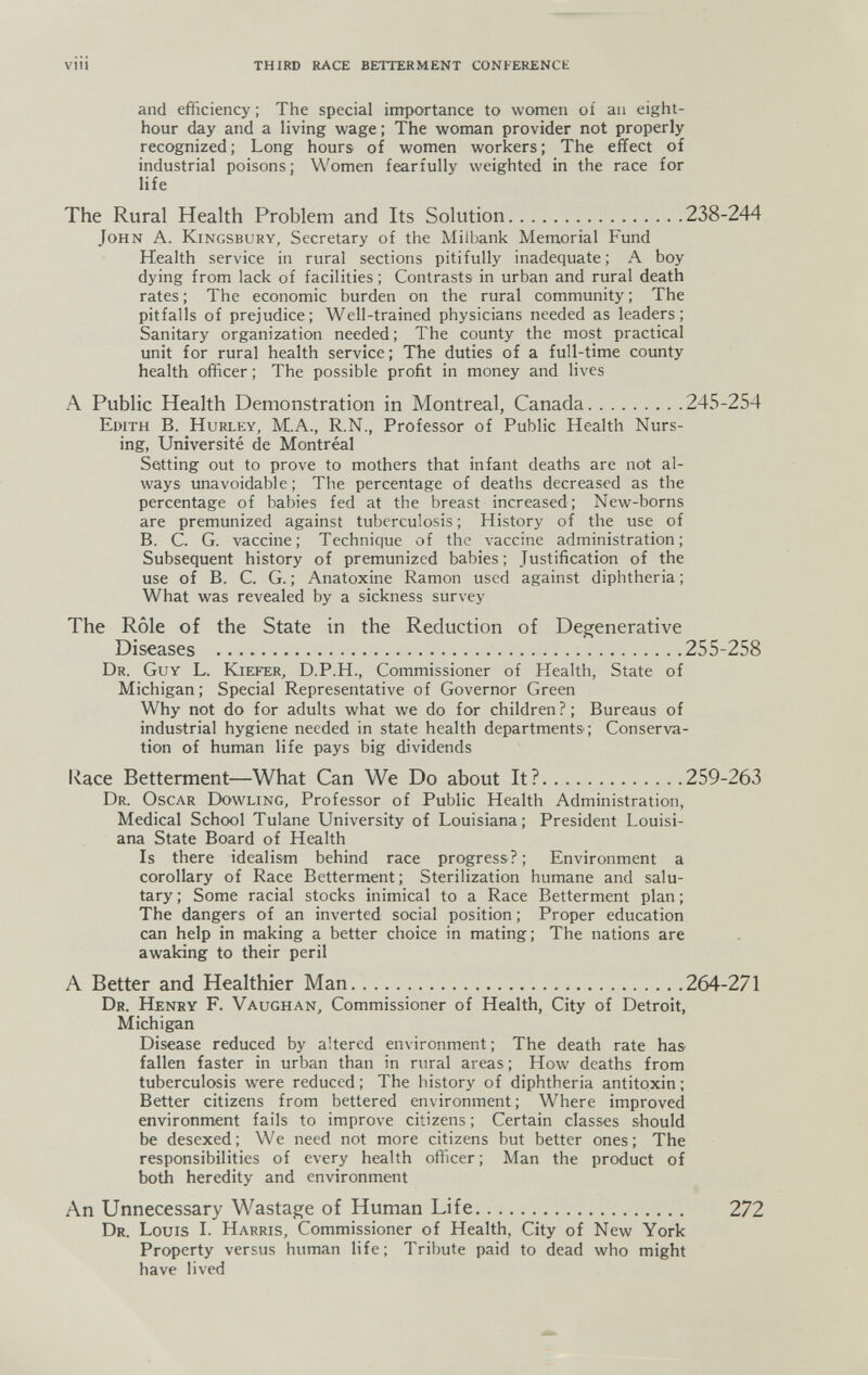 viii THIRD RACE BETTERMENT CONFERENCE and efficiency ; The special importance to women oí an eight- hour day and a living wage ; The woman provider not properly recognized; Long hours of women workers; The effect of industrial poisons; Women fearfully weighted in the race for life The Rural Health Problem and Its Solution 238-244 John A. Kingsbury, Secretary of the Milbank Memorial Fund Health service in rural sections pitifully inadequate; A boy dying from lack of facilities ; Contrasts in urban and rural death rates ; The economic burden on the rural community ; The pitfalls of prejudice; Well-trained physicians needed as leaders; Sanitary organization needed ; The county the most practical unit for rural health service; The duties of a full-time county health officer ; The possible profit in money and lives A Public Health Demonstration in Montreal, Canada 245-254 Edith B. Hurley, M.A., R.N., Professor of Public Health Nurs¬ ing, Université de Montréal Setting out to prove to mothers that infant deaths are not al¬ ways unavoidable ; The percentage of deaths decreased as the percentage of babies fed at the breast increased; New-borns are premunized against tuberculosis ; History of the use of B. C. G. vaccine; Technique of the vaccine administration; Subsequent history of premunized babies; Justification of the use of B. C. G. ; Anatoxine Ramon used against diphtheria ; What was revealed by a sickness survey The Rôle of the State in the Reduction of Degenerative Diseases 255-258 Dr. Guy L. Kieíer, D.P.H., Commissioner of Health, State of Michigan; Special Representative of Governor Green Why not do for adults what we do for children?; Bureaus of industrial hygiene needed in state health departments; Conserva¬ tion of human life pays big dividends Race Betterment—What Can We Do about It? 259-263 Dr. Oscar Dowling, Professor of Public Health Administration, Medical School Tulane University of Louisiana; President Louisi¬ ana State Board of Health Is there idealism behind race progress ? ; Environment a corollary of Race Betterment; Sterilization humane and salu¬ tary ; Some racial stocks inimical to a Race Betterment plan ; The dangers of an inverted social position ; Proper education can help in making a better choice in mating; The nations are awaking to their peril A Better and Healthier Man 264-271 Dr. Henry F. Vaughan, Commissioner of Health, City of Detroit, Michigan Disease reduced by altered environment; The death rate haS' fallen faster in urban than in rural areas ; How deaths from tuberculosis were reduced ; The history of diphtheria antitoxin ; Better citizens from bettered environment; Where improved environment fails to improve citizens ; Certain classes should be desexed; We need not more citizens but better ones; The responsibilities of every health ofiicer ; Man the product of both heredity and environment An Unnecessary Wastage of Human Life 272 Dr. Louis L Harris, Commissioner of Health, City of New York Property versus human life; Tribute paid to dead who might have lived