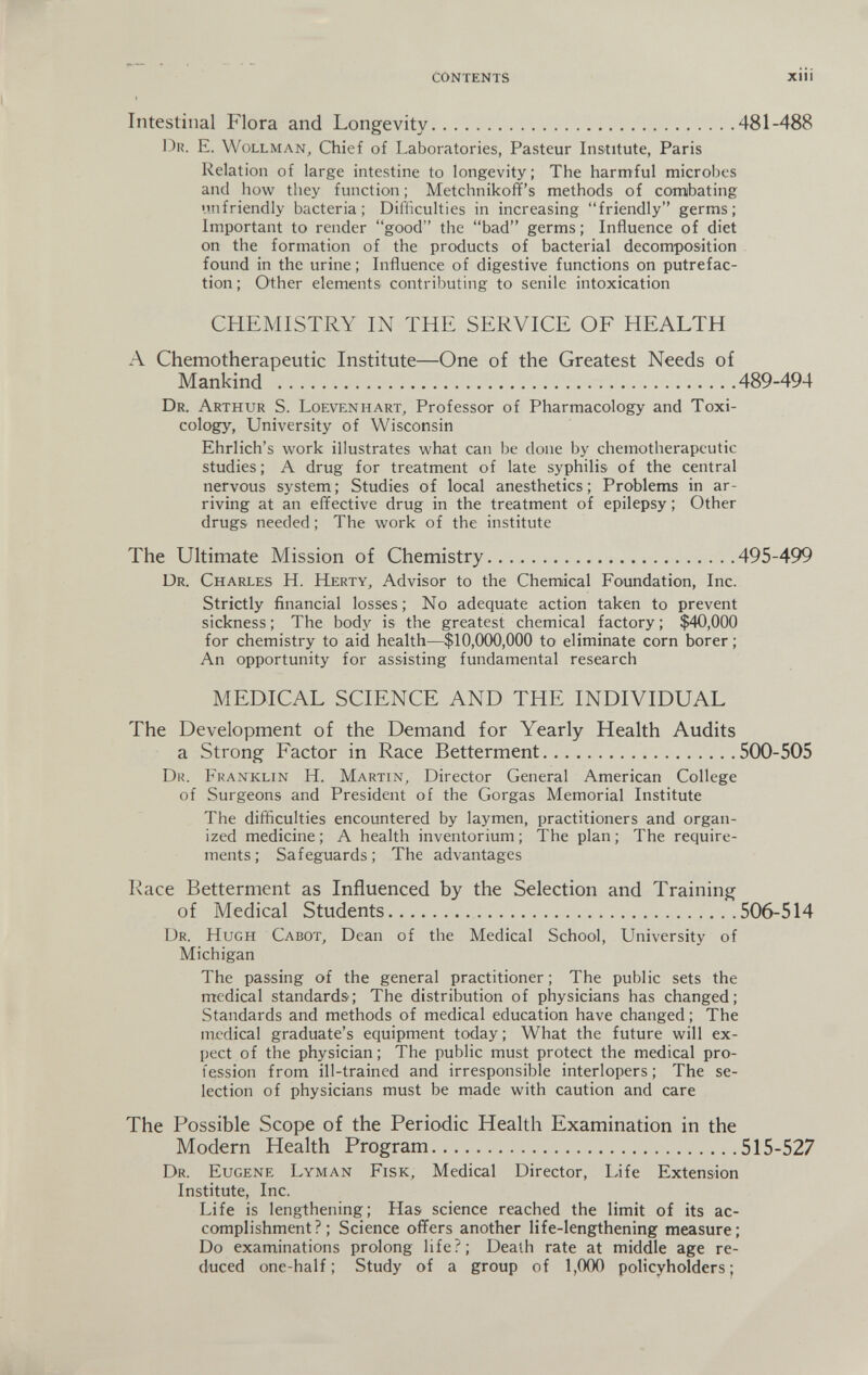 contents XIII Intestinal Flora and Longevity 481-488 Dr. E. Wollman, Chief of Laboratories, Pasteur Institute, Paris Relation of large intestine to longevity ; The harmful microbes and how they function ; Metchnikoff's methods of combating unfriendly bacteria; Difliculties in increasing friendly germs; Important to render good the bad germs ; Influence of diet on the formation of the products of bacterial decomposition found in the urine ; Influence of digestive functions on putrefac¬ tion ; Other elements contributing to senile intoxication CHEMISTRY IN THE SERVICE OF HEALTH A Chemotherapeutic Institute—One of the Greatest Needs of Mankind 489-494 Dr. Arthur S. Loevenhart, Professor of Pharmacology and Toxi¬ cology, University of Wisconsin Ehrlich's work illustrates what can be done by chemotherapeutic studies ; A drug for treatment of late syphilis of the central nervous system; Studies of local anesthetics; Problems in ar¬ riving at an effective drug in the treatment of epilepsy ; Other drugs needed; The work of the institute The Ultimate Mission of Chemistry 495-499 Dr. Charles H. Herty, Advisor to the Chemical Foundation, Inc. Strictly financial losses; No adequate action taken to prevent sickness ; The body is the greatest chemical factory ; $40,000 for chemistry to aid health—$10,000,000 to eliminate corn borer ; An opportunity for assisting fundamental research MEDICAL SCIENCE AND THE INDIVIDUAL The Development of the Demand for Yearly Health Audits a Strong Factor in Race Betterment 500-505 Dr. Franklin H. Martin, Director General American College of Surgeons and President of the Gorgas Memorial Institute The difficulties encountered by laymen, practitioners and organ¬ ized medicine ; A health inventorium ; The plan ; The require¬ ments ; Safeguards ; The advantages Race Betterment as Influenced by the Selection and Training of Medical Students 506-514 Dr. Hugh Cabot, Dean of the Medical School, University of Michigan The passing of the general practitioner ; The public sets the medical standards; The distribution of physicians has changed; Standards and methods of medical education have changed ; The medical graduate's equipment today ; What the future will ex¬ pect of the physician; The public must protect the medical pro¬ fession from ill-trained and irresponsible interlopers; The se¬ lection of physicians must be made with caution and care The Possible Scope of the Periodic Health Examination in the Modern Health Program 515-527 Dr. Eugene Lyman Fisk, Medical Director, Life Extension Institute, Inc. Life is lengthening; Has science reached the limit of its ac¬ complishment?; Science offers another life-lengthening measure; Do examinations prolong life?; Death rate at middle age re¬ duced one-half; Study of a group of 1,000 policyholders;