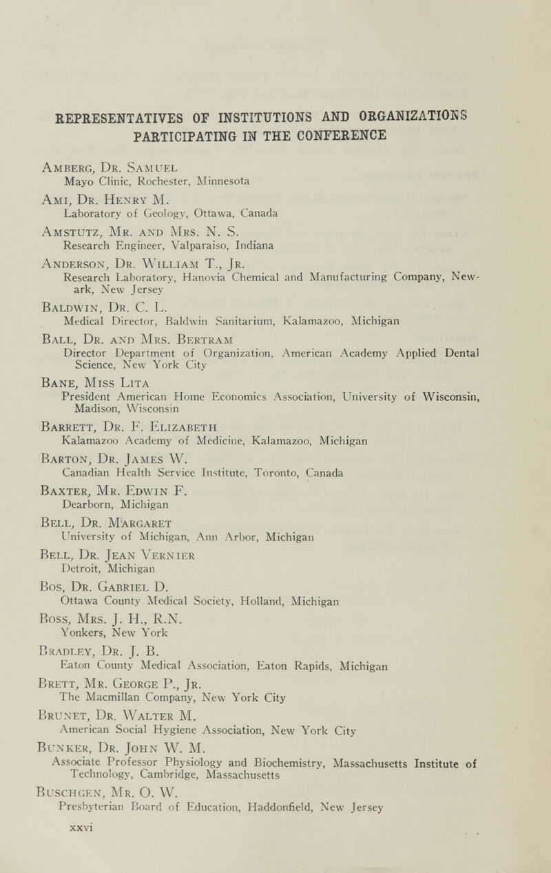 REPRESENTATIVES OF INSTITUTIONS AND ORGANIZATIONS PARTICIPATING Ш THE CONFERENCE Amberg, Dr. Samuel Mayo Clinic, Rochester, Minnesota Ami, Dr. Henry M. Laboratory of Geology, Ottawa, Canada Amstutz, Mr. and Mrs. N. S. Research Engineer, Valparaiso, Indiana Anderson, Dr. William T., Jr. Research Laboratory, Hanovia Chemical and Manufacturing Company, New¬ ark, New Jersey Baldwin, Dr. C. L. Medical Director, Baldwin Sanitarium, Kalamazoo, Michigan Ball, Dr. and Mrs. Bertram Director Department of Organization, American Academy Applied Dental Science, New York City Bane, Miss Lita President American Home Economics Association, University of Wisconsin, Madison, Wisconsin Barrett, Dr. P\ Elizabeth Kalamazoo Academy of Medicine, Kalamazoo, Michigan Barton, Dr. James W. Canadian Health Service Listitute, Toronto, Canada Baxter, Mr. Edwin F. Dearborn, Michigan Bell, Dr. Margaret University of Michigan, Ann Arbor, Michigan Bell, Dr. Jean Vernier Detroit, Michigan Bos, Dr. Gabriel D. Ottawa County Medical Society, Holland, Michigan Boss, Mrs. J. H., R.N. Yonkers, New York Bradley, Dr. J. B. P^ton County Medical Association, Eaton Rapids, Michigan Brett, Mr. George P., Jr. The Macmillan Company, New York City Brun et, Dr. Walter M. American Social Hygiene Association, New York City Bunker, Dr. John W. M. Associate Professor Physiology and Biochemistry, Massachusetts Institute of Technology, Cambridge, Massachusetts BuscHGEN, Mr. O. W. Presbyterian Board of Education, Haddonfield, New Jersey xxvi