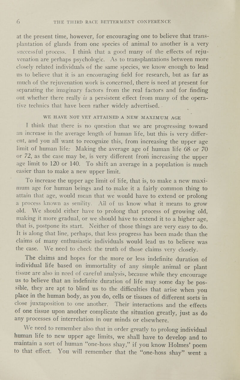 6 THE THIRD RACE BETTERMENT CONFERENCE at the present time, however, for encouraging one to beheve that trans¬ plantation of glands from one species of animal to another is a very successful process. I think that a good many of the effects of reju¬ venation are perhaps psychologic. As to transplantations between more closely related individuals of the same si>ecies, we know enough to lead us to believe that it is an encouraging field for research, but as far as much of the rejuvenation work is concerned, there is need at present for separating the imaginary factors from the real factors and for finding out whether there really is a persistent effect from many of the opera¬ tive technics that have been rather widely advertised. WE HAVE NOT YET ATTAINED A NEW MAXIMUM AGE I think that there is no question that we are progressing toward an increase in the average length of human life, but this is very differ¬ ent, and you all want to recognize this, from increasing the upper age limit of human life.- Making the average age of human life 68 or 70 or 72, as the case may be, is very different from increasing the upper age limit to 120 or 140. To shift an average in a population is much easier than to make a new upper limit. To increase the upper age limit of life, that is, to make a new maxi¬ mum age for human beings and to make it a fairly common thing to attain that age, would mean that we would have to extend or prolong a process known as senility. Ail of us know what it means to grow old. We should either have to prolong that process of growing old, making it more gradual, or we should hâve to extend it to a higher age, that is, postpone its start. Neither of those things are very easy to do. It is along that line, perhaps, that less progress has been made than the claims of many enthusiastic individuals would lead us to believe was the case. We need to check the truth of those claims very closely. The claims and hopes for the more or less indefinite duration of individual life based on immortality of any simple animal or plant tissue are also in need of careful analysis, because while they encourage us to believe that an indefinite duration of life may some day be pos¬ sible, they are apt to blind us to the difficulties that arise when you place in the human body, as you do, cells or tissues of different sorts in close juxtai)osition to one another. Their interactions and the effects of one tissue upon another complicate the situation greatly, just as do any processes of interrelation in our minds or elsewhere. We need to remember also that in order greatly to prolong individual human life to new upper age limits, we shall have to develop and to maintain a sort of human one-hoss shay, if you know Holmes' poem to that effect. You will remember that the one-hoss shay went a