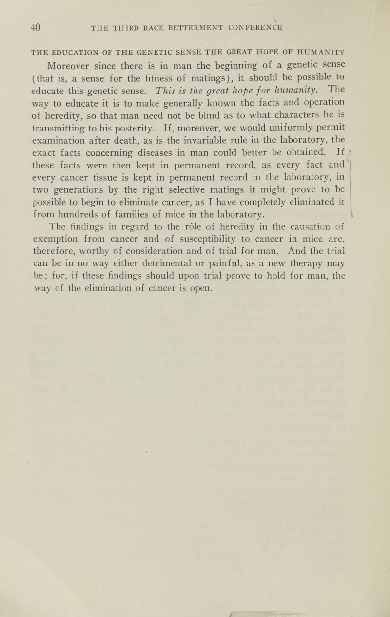 40 THE THIRD RACE BETTERMENT CONFERENCE THE EDUCATION OF THE GENETIC SENSE THE GREAT HOPE OF HUMANITY Moreover since there is in man the beginning of a genetic sense (that is, a sense for the fitness of matings), it should be possible to educate this genetic sense. This is the great hope for humanity. The way to educate it is to make generally known the facts and operation of heredity, so that man need not be blind as to what characters he is transmitting to his posterity. If, moreover, we would uniformly permit examination after death, as is the invariable rule in the laboratory, the exact facts concerning diseases in man could better be obtained. If ; these facts were then kept in permanent record, as every fact and^ every cancer tissue is kept in permanent record in the laboratory, in two generations by the right selective matings it might prove to be possible to begin to eliminate cancer, as I have completely eliminated it from hundreds of families of mice in the laboratory. The findings in regard to the rôle of heredity in the causation of exemption from cancer and of susceptibility to cancer in mice are, therefore, worthy of consideration and of trial for man. And the trial can be in no way either detrimental or painful, as a new therapy may be; for, if these findings should upon trial prove to hold for man, the way of the elimination of cancer is of)en.