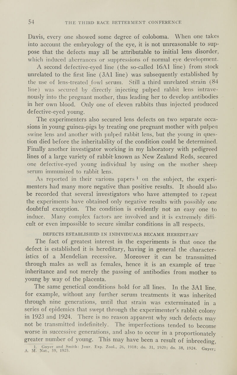 54 THE THIRD RACE BETTERMENT CONFERENCE Davis, every one showed some degree of coloboma. When one takes into account the embryology of the eye, it is not unreasonable to sup¬ pose that the defects may all be attributable to initial lens disorder, which induced aberrances or suppressions of normal eye development. A second defective-eyed line (the so-called 16A1 line) from stock unrelated to the first line (3A1 line) was subsequently established by the use of lens-treated fowl serum. Still a third unrelated strain (84 line) was secured by directly injecting pulped rabbit lens intrave¬ nously into the pregnant mother, thus leading her to develop antibodies in her own blood. Only one of eleven rabbits thus injected produced defective-eyed young. The experimenters also secured lens defects on two separate occa¬ sions in young guinea-pigs by treating one pregnant mother with pulpen swine lens and another with pulped rabbit lens, but the young in ques¬ tion died before the inheritability of the condition could be determined. Finally another investigator working in my laboratory with pedigreed lines of a large variety of rabbit known as New Zealand Reds, secured one defective-eyed young individual by using on the mother sheep serum immunized to rabbit lens. As reported in their various papers ^ on the subject, the experi¬ menters had many more negative than positive results. It should also be recorded that several investigators who have attempted to repeat the experiments have obtained only negative results Avith possibly one doubtful exception. The condition is evidently not an easy one to induce. Many com]>lex factors are involved and it is extremely diffi¬ cult or even impossible to secure similar conditions in all respects. DEFECTS ESTABLISHED IN INDIVIDUALS BECAME HEREDITARY The fact of greatest interest in the experiments is that once the defect is established it is hereditary, having in general the character¬ istics of a Mendelian recessive. Moreover it can be transmitted through males as well as females, hence it is an example of true inheritance and not merely the passing of antibodies from mother to young by way of the placenta. The same genetical conditions hold for all lines. In the 3A1 line, for example, without any further serum treatments it was inherited through nine generations, until that strain was exterminated in a series of epidemics that swept through the experimenter's rabbit colony in 1923 and 1924. There is no reason apparent why such defects may not be transmitted indefinitely. The imperfections tended to become worse in successive generations, and also to occur in a proportionately greater number of young. This may have been a result of inbreeding, 1. Guyer and Smith: Jour. Exp. Zool., 26, 1918; do. 31, 1920; do. 38. 1924 Cuvp,-. A. M. Nat., 59, 1925. * ' '-■Уег,