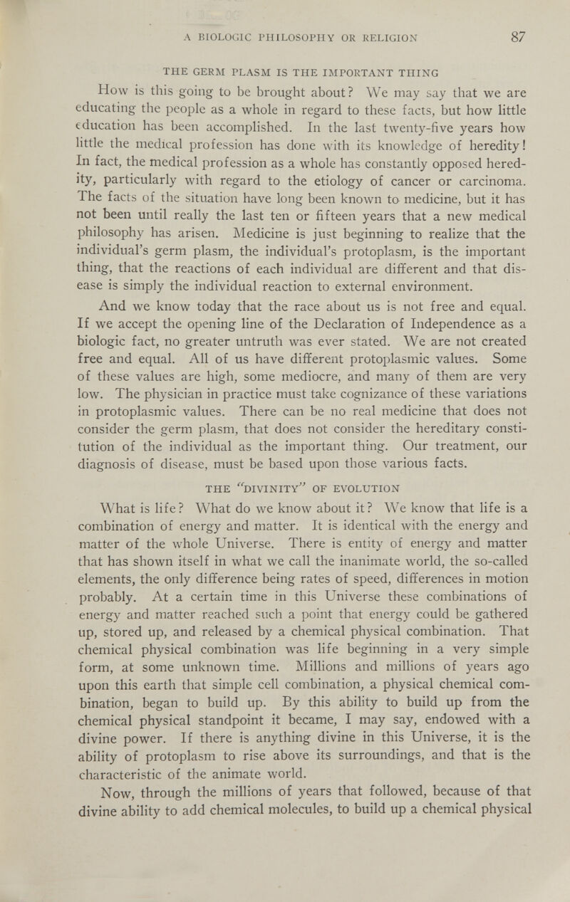 A BIOLOGIC PHILOSOPHY OR RELIGION 87 THE GERM PLASM IS THE IMPORTANT THING How is this going to be brought about? We may say that we are educating the people as a whole in regard to these facts, but how little education has been accomplished. In the last twenty-five years how little the medical profession has done with its knowledge of heredity! In fact, the medical profession as a whole has constantly opposed hered¬ ity, particularly with regard to the etiology of cancer or carcinoma. The facts of the situation have long been known to medicine, but it has not been until really the last ten or fifteen years that a new medical philosophy has arisen. Medicine is just beginning to realize that the individual's germ plasm, the individual's protoplasm, is the important thing, that the reactions of each individual are different and that dis¬ ease is simply the individual reaction to external environment. And we know today that the race about us is not free and equal. If we accept the opening line of the Declaration of Independence as a biologic fact, no greater untruth was ever stated. We are not created free and equal. All of us have different protoplasmic values. Some of these values are high, some mediocre, and many of them are very low. The physician in practice must take cognizance of these variations in protoplasmic values. There can be no real medicine that does not consider the germ plasm, that does not consider the hereditary consti¬ tution of the individual as the important thing. Our treatment, our diagnosis of disease, must be based upon those various facts. THE ^^IVINITy' OF EVOLUTION What is life? What do we know about it? We know that life is a combination of energy and matter. It is identical with the energy and matter of the whole Universe. There is entity of energy and matter that has shown itself in what we call the inanimate world, the so-called elements, the only difference being rates of speed, differences in motion probably. At a certain time in this Universe these combinations of energy and matter reached such a point that energy could be gathered up, stored up, and released by a chemical physical combination. That chemical physical combination was life beginning in a very simple form, at some unknown time. Millions and millions of years ago upon this earth that simple cell combination, a physical chemical com¬ bination, began to build up. By this ability to build up from the chemical physical standpoint it became, I may say, endowed with a divine power. If there is anything divine in this Universe, it is the ability of protoplasm to rise above its surroundings, and that is the characteristic of the animate world. Now, through the millions of years that followed, because of that divine ability to add chemical molecules, to build up a chemical physical