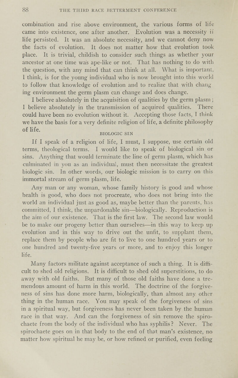 88 THE THIRD RACE BETTERMENT CONFERENCE combination and rise above environment, the various forms of life came into existence, one after another. Evolution was a necessity ii life persisted. It was an absolute necessity, and we cannot deny now the facts of evolution. It does not matter how that evolution took place. It is trivial, childish to consider such things as whether your ancestor at one time was ape-like or not. That has nothing to do with the question, with any mind that can think at all. What is important. 1 think, is for the young individual who is now brought into this world to follow that knowledge of evolution and to realize that with chang ing environment the germ plasm can change and does change. I believe absolutely in the acquisition of qualities by the germ plasm ; I believe absolutely in the transmission of acquired qualities. There could have been no evolution without it. Accepting those facts, I think we have the basis for a very definite religion of life, a definite philosophy of life. BIOLOGIC SIN If I speak of a religion of life, I must, I suppose, use certain old terms, theological terms. I would like to speak of biological sin or sins. Anything that would terminate the line of germ plasm, which has culminated in you as an individual, must then necessitate the greatest biologic sin. In other words, our biologic mission is to carry on this immortal stream of germ plasm, life. Any man or any woman, whose family history is good and whose health is good, who does not procreate, who does not bring into the world an individual just as good as, maybe better than the parents, has committed, I think, the unpardonable sin—biologically. Reproduction is the aim of our existence. That is the first law. The second law would be to make our progeny better than ourselves—in this way to keep up evolution and in this way to drive out the unfit, to supplant them, replace them by people who are fit to live to one hundred years or to one hundred and twenty-five years or more, and to enjoy this longer life. Many factors militate against acceptance of such a thing. It is diffi¬ cult to shed old religions. It is difficult to shed old superstitions, to do away with old faiths. But many of those old faiths have done a tre¬ mendous amount of harm in this world. The doctrine of the forgive¬ ness of sins has done more harm, biologically, than almost any other thing in the human race. You may speak of the forgiveness of sins in a spiritual way, but forgiveness has never been taken by the human race in that way. And can the forgiveness of sin remove the spiro- chaete from the body of the individual who has syphilis? Never. The spirochaete goes on in that body to the end of that man's existence, no matter how spiritual he may be, or how refined or purified, even feeling