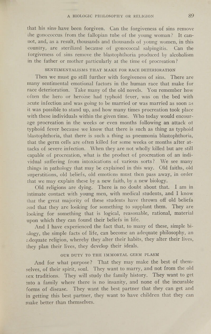 A BIOLOGIC PHILOSOPHY OR RELIGION 89 that his sins- have been forgiven. Can the forgiveness of sins remove the gonococcus from the fallopian tube of the young woman? It can¬ not, and, as a result, thousands and thousands of young women, in this country, are sterilized because of gonococcal salpingitis. Can the forgiveness of sins remove the blastophthoria produced by alcoholism in the father or mother particularly at the time of procreation? SENTIMENTALISMS THAT MAKE FOR RACE DETERIORATION Then we must go still further with forgiveness of sins. There are many sentimental emotional factors in the human race that make for race deterioration. Take many of the old novels. You remember how often the hero or heroine had typhoid fever, was on the bed with acute infection and was going to be married or was married as soon as it was possible to stand up, and how many times procreation took place with these individuals within the given time. Who today would encour¬ age procreation in the weeks or even months following an attack ot typhoid fever because we know that there is such as thing as typhoid blastophthoria, that there is such a thing as pneumonia blastophthoria, that the germ cells are often killed for some weeks or months after at¬ tacks of severe infection. When they are not wholly killed but are still capable of procreation, what is the product of procreation of an indi¬ vidual suffering from intoxications of various sorts? We see many things in pathology that may be explained in this way. Old faiths, old superstitions, old beliefs, old emotions must then pass away, in order that we may explain these by a new faith, by a new biology. Old religions are dying. There is no doubt about that. I am in intimate contact Avith young men, with medical students, and I know that the great majority of these students have thrown off old behefs and that they are looking for something to supplant them. They are looking for something that is logical, reasonable, rational, material upon which they can found their beliefs in life. And I have experienced the fact that, to many of these, simple bi¬ ology, the simple facts of life, can become an adequate philosophy, an r.dequate religion, whereby they alter their habits, they alter their lives, ihey plan their Hves, they develop their ideals. OUR DUTY TO THE IMMORTAL GERM PLASM And for what purpose? That they may make the best of them¬ selves, of their spirit, soul. They want to marry, and not from the old F.ex traditions. They will study the family history. They want to get into a family where there is no insanity, and none of the incurable forms of disease. They want the best partner that they can get and in getting this best partner, they want to have children that they can make better than themselves.