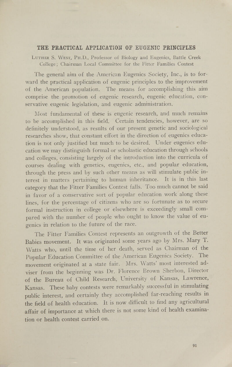 THE PRACTICAL APPLICATíON OF EUGENIC PRINCIPLES Luther S. West, Ph.D., Professor of Biology and Eugenics, Battle Creek College; Chairman Local Committee for the Fitter Families Contest Ihe general aim of the American Eugenics Society, Inc., is to for¬ ward the practical application of eugenic principles to the improvetnent of the American i)opulation. The means for accomplishing this aim comprise the promotion of eugenic research, eugenic education, con¬ servative eugenic legislation, and eugenic administration. Aîost fundamental of these is eugenic research, and much remains to be accomplished in this field. Certain tendencies, however, are so definitely understood, as results of our present genetic and sociological researches show, that constant effort in the direction of eugenics educa¬ tion is not only justified but much to be desired. Under eugenics edu¬ cation we may distinguish formal or scholastic education through schools and colleges, consisting largely of the introduction into the curricula of courses dealing with genetics, eugenics, etc., and popular education, through the press and by such other means as will stimulate public in¬ terest in matters pertaining to human inheritance. It is in this last category that the Fitter Families Contest falls. Too much cannot be said in favor of a conservative sort of popular education work along these lines, for the percentage of citizens who are so fortunate as to secure formal instruction in college or elsewhere is exceedingly small com¬ pared with the number of people who ought to know the value of eu¬ genics in relation to the future of the race. The Fitter Families Contest represents an outgrowth of the Better Babies movement. It was originated some years ago by Airs. Mary T. Watts who, until the time of her death, served as Chairman of the Popular Education Committee of the American Eugenics Society. The movement originated at a state fair. Mrs. Watts' most interested ad¬ viser from the beginning was Dr. Florence Brown Sherbon, Director of the Bureau of Child Research, University of Kansas, Lawrence, Kansas. These baby contests were remarkably successful in stimulating public interest, and certainly they accomplished far-reaching results in the field of health education. It is now difficult to find any agricultural affair of importance at which there is not some kind of health examina¬ tion or health contest carried on. 91