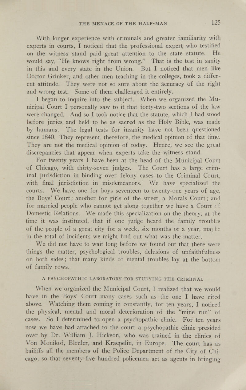THE MENACE OF THE HALF-MAN 125 With longer experience with criminals and greater familiarity with experts in courts, I noticed that the professional expert who testified on the witness stand paid great attention to the state statute. He would say, He knows right from wrong. That is the test in sanity in this and every state in the Union. But I noticed that men like Doctor Grinker, and other men teaching in the colleges, took a differ¬ ent attitude. They were not so sure about the accuracy of the right and wrong test. Some of them challenged it entirely. I began to inquire into the subject. When we organized the Mu¬ nicipal Court I personally saw to it that forty-two sections of the law were changed. And sO' I took notice that the statute, which I had stood before juries and held to be as sacred as the Holy Bible, was made by humans. The legal tests for insanity have not been questioned since 1840. They represent, therefore, the medical opinion of that time. They are not the medical opinion of today. Hence, we see the great discrepancies that appear when experts take the witness stand. For twenty years I have been at the head of the Municipal Court of Chicago, with thirty-seven judges. The Court has a large crim¬ inal jurisdiction in binding over felony cases to the Criminal Court, with final jurisdiction in misdemeanors. We have specialized the courts. We have one for boys seventeen to twenty-one years of age. the Boys' Court ; another for girls of the street, a Morals Court ; and for married people who cannot get along together we have a Court с f Domestic Relations. We made this specialization on the theory, at the time it was instituted, that if one judge heard the family troubles of the people of a great city for a week, six months or a year, ma\l:c in the total of incidents we might find out what was the matter. We did not have to wait long before we found out that there were things the matter, psychological troubles, delusions of unfaithfulness on both sides; that many kinds of mental troubles lay at the bottom of family rows. A PSYCHOPATHIC LABORATORY FOR STUDYING THE CRIMINAL When we organized the Municipal Court, I realized that we would have in the Boys' Court many cases such as the one I have cited above. Watching them coming in constantly, for ten years, I noticed the physical, mental and moral deterioration of the mine run of cases. So I determined to open a psychopathic clinic. For ten years now we have had attached to the court a psychopathic clinic presided over by Dr. William J. Hickson, who was trained in the clinics of Von Monikof, Bleuler, and Kraepelin, in Europe. The court has as bailiffs all the members of the Police Department of the City of Chi¬ cago, so that seventy-five hundred jx)licemen act as agents in bringing