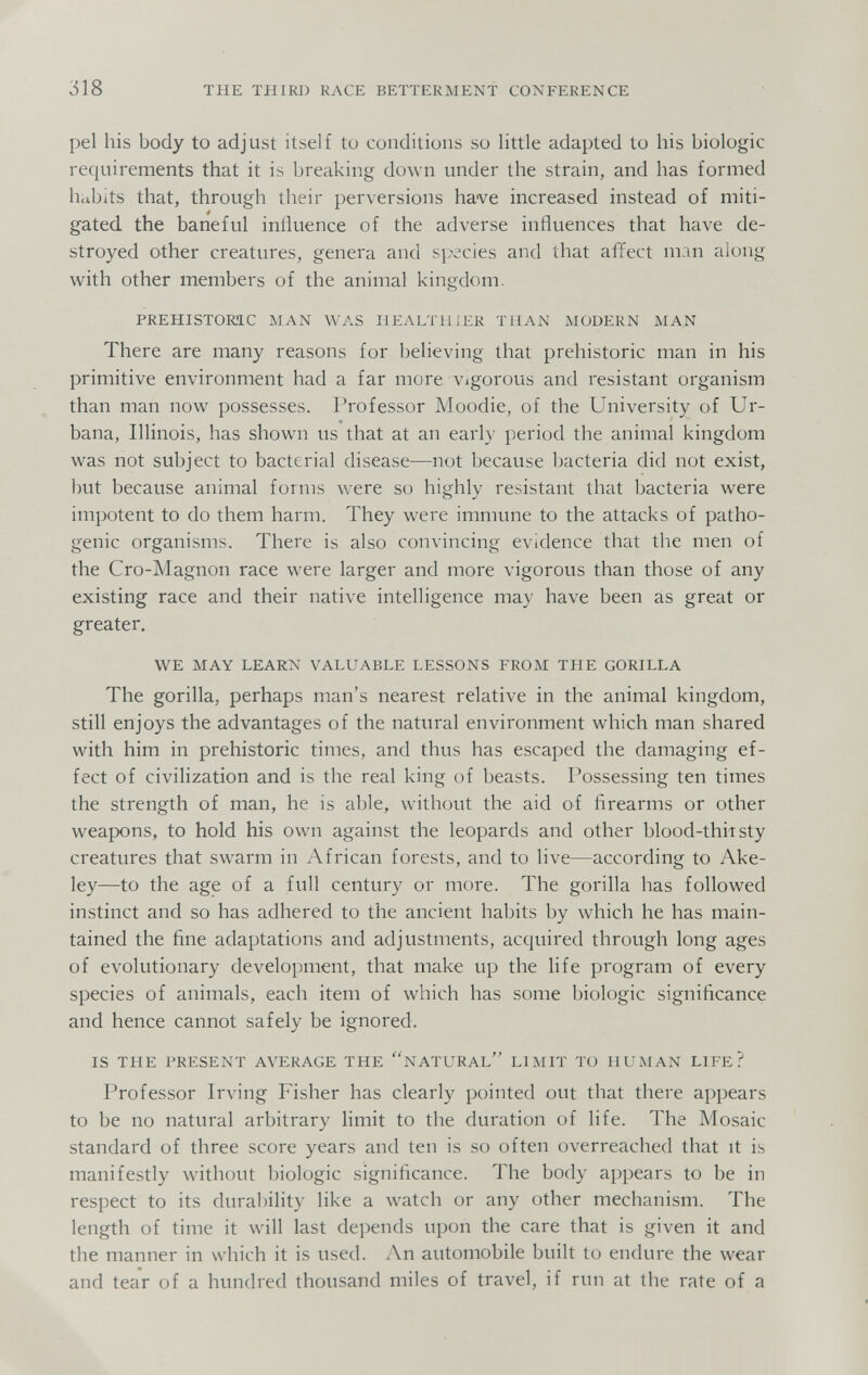 318 THE THIRD RACE BETTERMENT CONFERENCE pel his body to adjust itself to conditions so little adapted to his biologic requirements that it is breaking down under the strain, and has formed habits that, through their perversions have increased instead of miti¬ gated the baneful influence of the adverse influences that have de¬ stroyed other creatures, genera and species and that affect man along with other members of the animal kingdom. PREHISTORIC MAN WAS HEALTH i ER THAN MODERN MAN There are many reasons for believing that prehistoric man in his primitive environment had a far more vigorous and resistant organism than man now possesses. Professor Moodie, of the University of Ur¬ bana, Illinois, has shown us that at an early period the animal kingdom was not subject to bacterial disease—not because bacteria did not exist, but because animal forms were so highly resistant that bacteria were impotent to do them harm. They were immune to the attacks of patho¬ genic organisms. There is also convincing evidence that the men of the Cro-Magnon race were larger and more vigorous than those of any existing race and their native intelligence may have been as great or greater. WE MAY LEARN VALUABLE LESSONS FROM THE GORILLA The gorilla, perhaps man's nearest relative in the animal kingdom, still enjoys the advantages of the natural environment which man shared with him in prehistoric times, and thus has escaped the damaging ef¬ fect of civilization and is the real king of beasts. Possessing ten times the strength of man, he is able, without the aid of firearms or other weapons, to hold his own against the leopards and other blood-thirsty creatures that swarm in African forests, and to live—according to Ake- ley—to the age of a full century or more. The gorilla has followed instinct and so has adhered to the ancient habits by which he has main¬ tained the fine adaptations and adjustments, accjuired through long ages of evolutionary development, that make up the life program of every species of animals, each item of which has some biologic significance and hence cannot safely be ignored. IS THE PRESENT AVERAGE THE ^NATURAL'' LIMIT TO HUMAN LIFE? Professor Irving Fisher has clearly pointed out that there appears to be no natural arbitrary limit to the duration of life. The Mosaic standard of three score years and ten is so often overreached that it is manifestly without biologic significance. The body appears to be in respect to its durability like a watch or any other mechanism. The length of time it will last depends upon the care that is given it and the manner in which it is used. An automobile built to endure the wear and tear of a hundred thousand miles of travel, if run at the rate of a