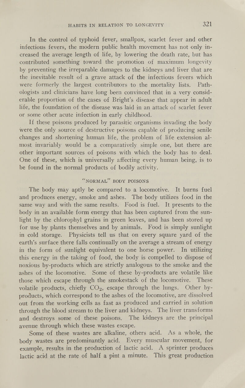 HABITS IN RELATION TO LONGEVITY 321 In the control of typhoid fever, smallpox, scarlet fever and other infectious fevers, the modern public health movement has not only in¬ creased the average length of life, by lowering the death rate, but has contributed something toward the promotion of maximum longevity by preventing the irreparable damages to the kidneys and liver that are the inevitable result of a grave attack of the infectious fevers which were formerly the largest contributors to the mortality lists. Path¬ ologists and clinicians have long been convinced that in a very consid¬ erable proportion of the cases of Bright's disease that appear in adult life, the foundation of the disease was laid in an attack of scarlet fever or some other acute infection in early childhood. If these poisons produced by parasitic organisms invading the body were the only source of destructive poisons capable of producing senile changes and shortening human life, the problem of life extension al¬ most invariably would be a comparatively simple one, but there are other important sources of poisons with which the body has to deal. One of these, which is universally affecting every human being, is to be found in the normal products of bodily activity. ''NORMAL'' BODY POISONS The body may aptly be compared to a locomotive. It burns fuel and produces energy, smoke and ashes. The body utilizes food in the same way and with the same results. Food is fuel. It presents to the body in an available form energy that has been captured from the sun¬ light by the chlorophyl grains in green leaves, and has been stored up for use by plants themselves and by animals. Food is simply sunlight in cold storage. Physicists tell us that on every square yard of the earth's surface there falls continually on the average a stream of energy in the form of sunlight equivalent to one horse power. In utilizing this energy in the taking of food, the body is compelled to dispose of noxious by-products which are strictly analogous to the smoke and the ashes of the locomotive. Some of these by-products are volatile like those which escape through the smokestack of the locomotive. These volatile products, chiefly CO2, escape through the lungs. Other by¬ products, which correspond to the ashes of the locomotive, are dissolved out from the working cells as fast as produced and carried in solution through the blood stream to the liver and kidneys. The liver transforms and destroys some of these poisons. The kidneys are the principal avenue through which these wastes escape. Some of these wastes are alkaline, others acid. As a whole, the body wastes are predominantly acid. Every muscular movement, for example, results in the production of lactic acid. A sprinter produces lactic acid at the rate of half a pint a minute. This great production