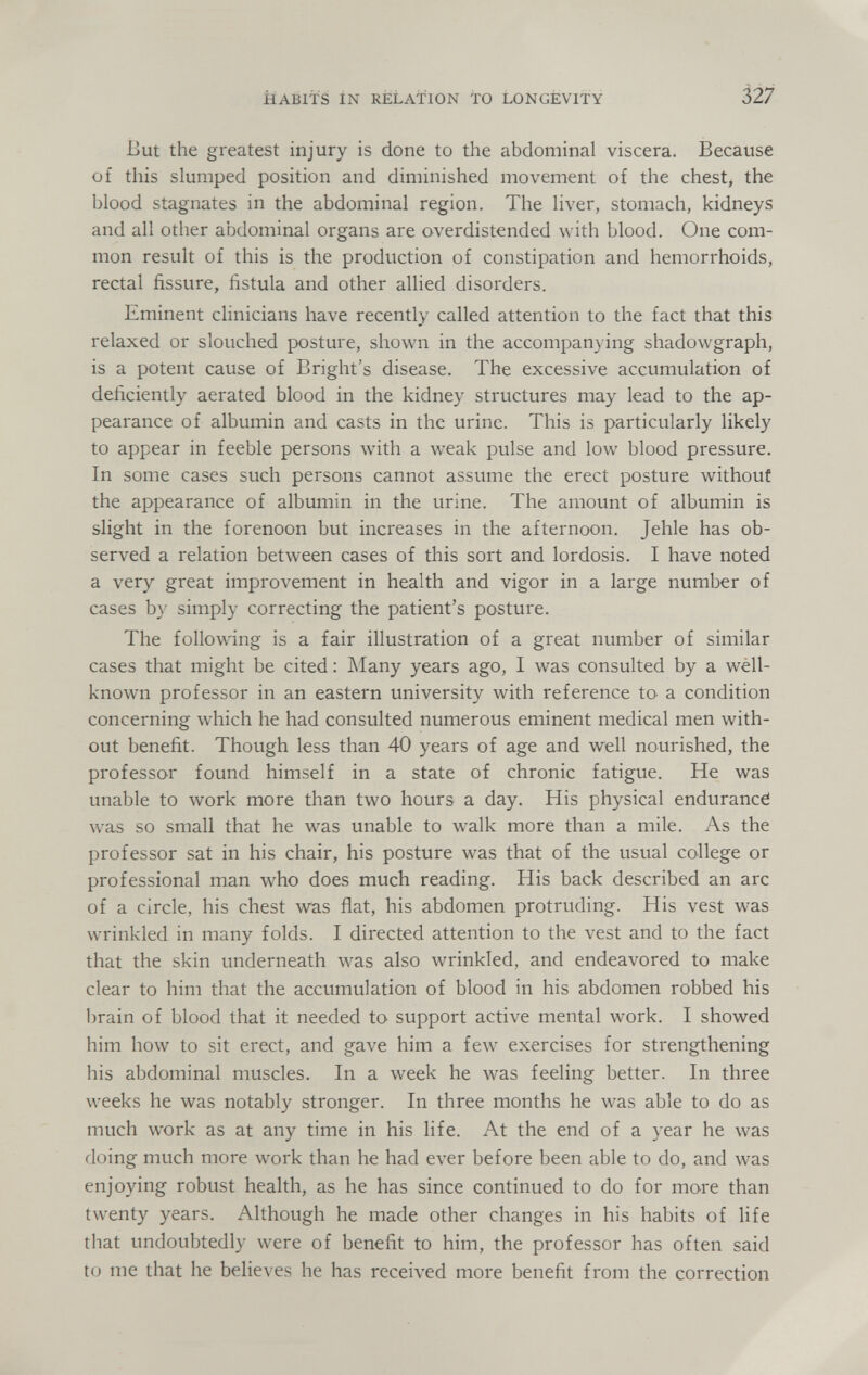 HABITS IN RELATION TO LONGEVITY 327 But the greatest injury is done to the abdominal viscera. Because of this slumped position and diminished movement of the chest, the blood stagnates in the abdominal region. The liver, stomach, kidneys and all other abdominal organs are overdistended with blood. One com¬ mon result of this is the production of constipation and hemorrhoids, rectal fissure, fistula and other allied disorders. Eminent clinicians have recently called attention to the fact that this relaxed or slouched posture, shown in the accompanying shadowgraph, is a potent cause of Bright's disease. The excessive accumulation of deficiently aerated blood in the kidney structures may lead to the ap¬ pearance of albumin and casts in the urine. This is particularly likely to appear in feeble persons with a weak pulse and low blood pressure. In some cases such persons cannot assume the erect posture without the appearance of albumin in the urine. The amount of albumin is slight in the forenoon but increases in the afternoon. Jehle has ob¬ served a relation between cases of this sort and lordosis. I have noted a very great improvement in health and vigor in a large number of cases by simply correcting the patient's posture. The following is a fair illustration of a great number of similar cases that might be cited : Many years ago, I was consulted by a well- known professor in an eastern university with reference to- a condition concerning which he had consulted numerous eminent medical men with¬ out benefit. Though less than 40 years of age and well nourished, the professor found himself in a state of chronic fatigue. He was unable to work more than two hours a day. His physical enduranci was so small that he was unable to walk more than a mile. As the professor sat in his chair, his posture was that of the usual college or professional man who does much reading. His back described an arc of a circle, his chest was flat, his abdomen protruding. His vest was wrinkled in many folds. I directed attention to the vest and to the fact that the skin underneath was also wrinkled, and endeavored to make clear to him that the accumulation of blood in his abdomen robbed his brain of blood that it needed to support active mental work. I showed him how to sit erect, and gave him a few exercises for strengthening his abdominal muscles. In a week he was feeling better. In three weeks he was notably stronger. In three months he was able to do as much work as at any time in his life. At the end of a year he was doing much more work than he had ever before been able to do, and was enjoying robust health, as he has since continued to do for more than twenty years. Although he made other changes in his habits of life that undoubtedly were of benefit to him, the professor has often said to me that he believes he has received more benefit from the correction