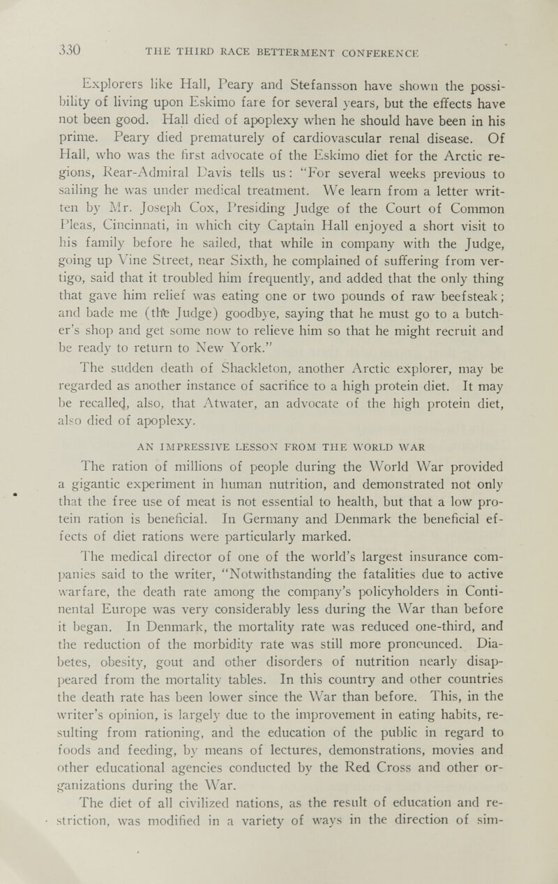 330 THE THIRD RACE BETTERMENT CONFERENCE Explorers like Hall, Peary and Stefansson have shown the possi¬ bility of Hving upon Eskimo fare for several years, but the effects have not been good. Hall died of apoplexy when he should have been in his prime. Peary died prematurely of cardiovascular renal disease. Of Hall, who was the first advocate of the Eskimo diet for the Arctic re¬ gions, Rear-Admiral Davis tells us ; For several weeks previous to sailing he was under medical treatment. We learn from a letter writ¬ ten by Mr. Joseph Cox, Presiding Judge of the Court of Common Pleas, Cincinnati, in which city Captain Hall enjoyed a short visit to his family before he sailed, that while in company with the Judge, going up Vine Street, near Sixth, he complained of suffering from ver¬ tigo, said that it troubled him frequently, and added that the only thing that gave him relief was eating one or two pounds of raw beefsteak ; and bade me (th^ Jwclge) goodbye, saying that he must go to a butch¬ er's shop and get some now to relieve him so that he might recruit and be ready to return to New York. The sudden death of Shackleton, another Arctic explorer, may be regarded as another instance of sacrifice to a high protein diet. It may be recallecl, also, that Atwater, an advocate of the high protein diet, also died of apoplexy. AN IMPRESSIVE LESSON FROM THE WORLD WAR The ration of millions of people during the World War provided a gigantic experiment in human nutrition, and demonstrated not only that the free use of meat is not essential to health, but that a low pro¬ tein ration is beneficial. In Germany and Denmark the beneficial ef¬ fects of diet rations were particularly marked. The medical director of one of the world's largest insurance com¬ panies said to the writer, Notwithstanding the fatalities due to active warfare, the death rate among the company's policyholders in Conti¬ nental Europe was very considerably less during the War than before it began. In Denmark, the mortality rate was reduced one-third, and the reduction of the morbidity rate was still more pronounced. Dia¬ betes, obesity, gout and other disorders of nutrition nearly disap¬ peared from the mortality tables. In this country and other countries the death rate has been lower since the War than before. This, in the writer's opinion, is largely due to the improvement in eating habits, re¬ sulting from rationing, and the education of the public in regard to foods and feeding, by means of lectures, demonstrations, movies and other educational agencies conducted by the Red Cross and other or¬ ganizations during the War. The diet of all civilized nations, as the result of education and re- .striction, was modified in a variety of ways in the direction of sim-