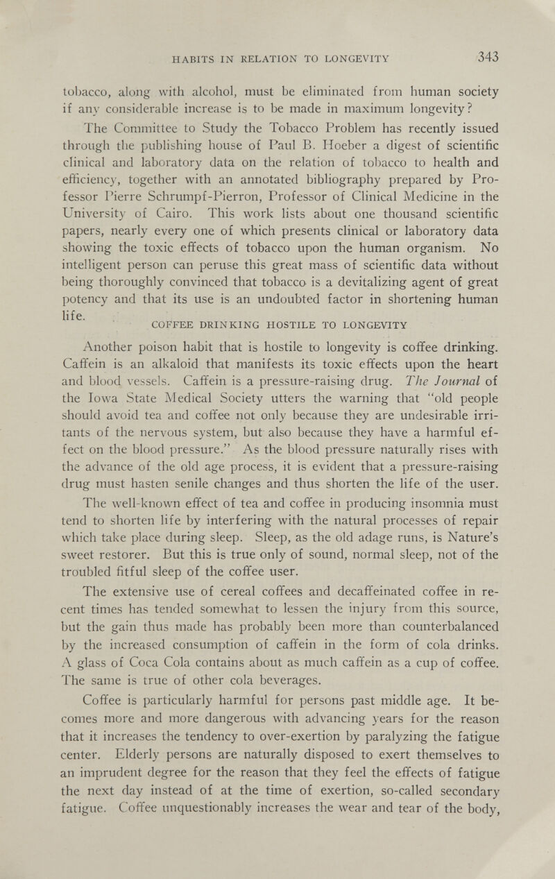 HABITS IN RELATION TO LONGEVITY 343 tobacco, along with alcohol, must be eliminated from human society if any considerable increase is to be made in maximum longevity? The Committee to Study the Tobacco Problem has recently issued through the publishing house of Paul B. Hoeber a digest of scientific clinical and laboratory data on the relation of tobacco to health and efficiency, together v^'ith an annotated bibliography prepared by Pro¬ fessor Pierre Schrumpf-Pierron, Professor of Clinical Medicine in the University of Cairo. This work lists about one thousand scientific papers, nearly every one of which presents clinical or laboratory data showing the toxic effects of tobacco upon the human organism. No intelligent person can peruse this great mass of scientific data without being thoroughly convinced that tobacco is a devitalizing agent of great potency and that its use is an undoubted factor in shortening human life. COFFEE DRINKING HOSTILE TO LONGEVITY Another poison habit that is hostile to longevity is coffee drinking. Caffein is an alkaloid that manifests its toxic effects upon the heart and blood vessels. Caffein is a pressure-raising drug. The Journal of the Iowa State Medical Society utters the warning that old people should avoid tea and coffee not only because they are undesirable irri¬ tants of the nervous system, but also because they have a harmful ef¬ fect on the blood pressure. As the blood pressure naturally rises with the advance of the old age process, it is evident that a pressure-raising drug must hasten senile changes and thus shorten the life of the user. The well-known effect of tea and coffee in producing insomnia must tend to shorten life by interfering with the natural processes of repair which take place during sleep. Sleep, as the old adage runs, is Nature's sweet restorer. But this is true only of sound, normal sleep, not of the troubled fitful sleep of the coffee user. The extensive use of cereal coffees and decaffeinated coffee in re¬ cent times has tended somewhat to lessen the injury from this source, but the gain thus made has probably been more than counterbalanced by the increased consumption of caffein in the form of cola drinks. A glass of Coca Cola contains about as much caffein as a cup of coffee. The same is true of other cola beverages. Coffee is particularly harmful for persons past middle age. It be¬ comes more and more dangerous with advancing years for the reason that it increases the tendency to over-exertion by paralyzing the fatigue center. Elderly persons are naturally disposed to exert themselves to an imprudent degree for the reason that they feel the effects of fatigue the next day instead of at the time of exertion, so-called secondary fatigue. Coffee unquestionably increases the wear and tear of the body,