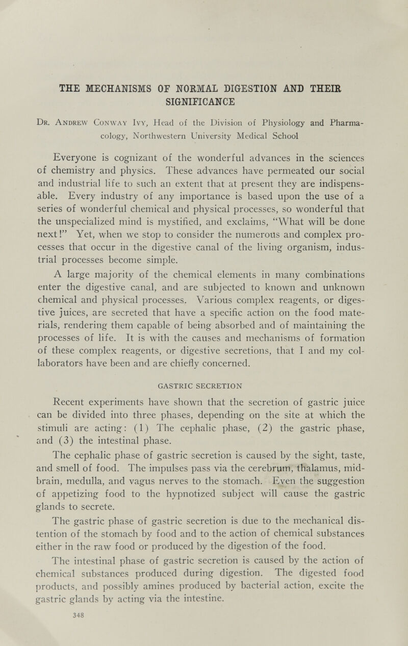 THE MECHANISMS OF NORMAL DIGESTION AND THEIR SIGNIFICANCE Dr. Andrew Conway Ivy, Head of the Division of Physiology and Pharma¬ cology, Northwestern University Medical School Everyone is cognizant of the wonderful advances in the sciences of chemistry and physics. These advances have permeated our social and industrial life to such an extent that at present they are indispens¬ able. Every industry of any importance is based upon the use of a series of wonderful chemical and physical processes, so wonderful that the unspecialized mind is mystified, and exclaims, What will be done next! Yet, when we stop to consider the numerous and complex pro¬ cesses that occur in the digestive canal of the living organism, indus¬ trial processes become simple. A large majority of the chemical elements in many combinations enter the digestive canal, and are subjected to known and unknown chemical and physical processes. Various complex reagents, or diges¬ tive juices, are secreted that have a specific action on the food mate¬ rials, rendering them capable of being absorbed and of maintaining the processes of life. It is with the causes and mechanisms of formation of these complex reagents, or digestive secretions, that I and my col¬ laborators have been and are chiefly concerned. GASTRIC SECRETION Recent experiments have shown that the secretion of gastric juice can be divided into three phases, depending on the site at which the stimuli are acting: (1) The cephalic phase, (2) the gastric phase, and (3) the intestinal phase. The cephalic phase of gastric secretion is caused by the sight, taste, and smell of food. The impulses pass via the cerebrum, thalamus, mid¬ brain, medulla, and vagus nerves to the stomach. Even the suggestion of appetizing food to the hypnotized subject will cause the gastric glands to secrete. The gastric phase of gastric secretion is due to the mechanical dis¬ tention of the stomach by food and to the action of chemical substances either in the raw food or produced by the digestion of the food. The intestinal phase of gastric secretion is caused by the action of chemical substances produced during digestion. The digested food products, and possibly amines produced by bacterial action, excite the gastric glands by acting via the intestine. 348