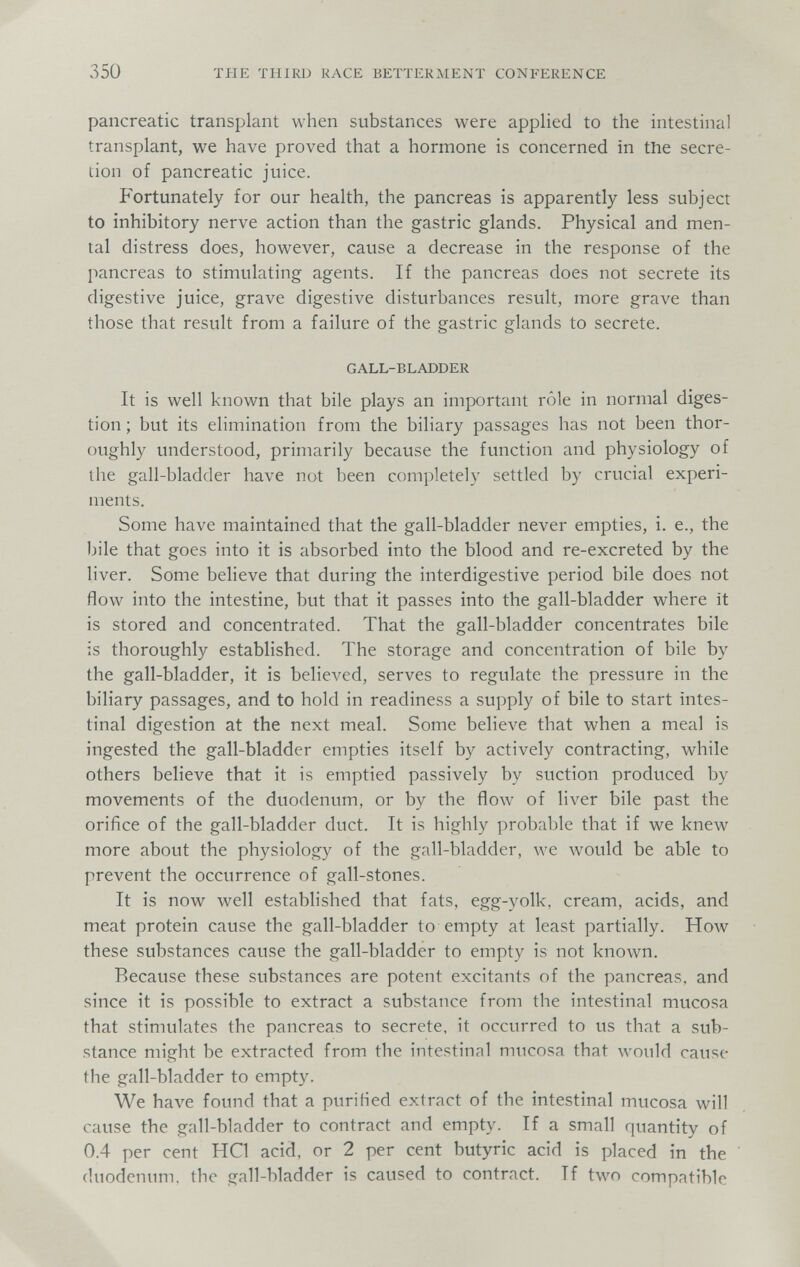 350 THE THIRD RACE BETTERMENT CONFERENCE pancreatic transplant when substances were applied to the intestinal transplant, we have proved that a hormone is concerned in tlie secre¬ tion of pancreatic juice. Fortunately for our health, the pancreas is apparently less subject to inhibitory nerve action than the gastric glands. Physical and men¬ tal distress does, however, cause a decrease in the response of the pancreas to stimulating agents. If the pancreas does not secrete its digestive juice, grave digestive disturbances result, more grave than those that result from a failure of the gastric glands to secrete. GALL-BLADDER It is well known that bile plays an important rôle in normal diges¬ tion ; but its elimination from the biliary passages has not been thor¬ oughly understood, primarily because the function and physiology of the gall-bladder have not been completely settled by crucial experi¬ ments. Some have maintained that the gall-bladder never empties, i. е., the bile that goes into it is absorbed into the blood and re-excreted by the liver. Some believe that during the interdigestive period bile does not flow into the intestine, but that it passes into the gall-bladder where it is stored and concentrated. That the gall-bladder concentrates bile is thoroughly established. The storage and concentration of bile by the gall-bladder, it is believed, serves to regulate the pressure in the biliary passages, and to hold in readiness a supply of bile to start intes¬ tinal digestion at the next meal. Some believe that when a meal is ingested the gall-bladder empties itself by actively contracting, while others believe that it is emptied passively by suction produced by movements of the duodenum, or by the flow of liver bile past the orifice of the gall-bladder duct. It is highly probable that if we knew more about the physiology of the gall-bladder, we would be able to prevent the occurrence of gall-stones. It is now well established that fats, egg-yolk, cream, acids, and meat protein cause the gall-bladder to empty at least partially. How these substances cause the gall-bladder to empty is not known. Because these substances are potent excitants of the pancreas, and since it is possible to extract a substance from the intestinal mucosa that stimulates the pancreas to secrete, it occurred to us that a sub¬ stance might be extracted from the intestinal mucosa that would cause the gall-bladder to empty. We have found that a purified extract of the intestinal mucosa will cause the gall-bladder to contract and empty. If a small quantity of 0.4 per cent HQ acid, or 2 per cent butyric acid is placed in the duodenum, the gall-bladder is caused to contract. If two compatible