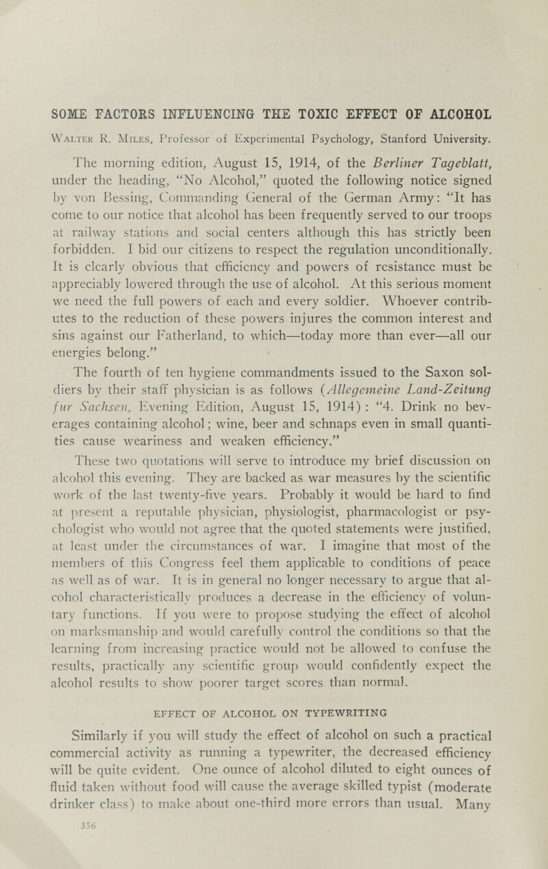 SOME FACTORS INFLUENCING THE TOXIC EFFECT OF ALCOHOL Walter R. Miles^ Professor of Experimental Psychology, Stanford University. The morning edition, August 15, 1914, of the Berliner Tageblatt, under the heading, No Alcohol, quoted the following notice signed by von Bessing, Commanding General of the German Army; It has come to our notice that alcohol has been frequently served to our troops at railway stations and social centers although this has strictly been forbidden. I bid our citizens to respect the regulation unconditionally. It is clearly obvious that efficiency and powers of resistance must be appreciably lowered through the use of alcohol. At this serious moment we need the full powers of each and every soldier. Whoever contrib¬ utes to the reduction of these powers injures the common interest and sins against our Fatherland, to which—today more than ever—all our energies belong. The fourth of ten hygiene commandments issued to the Saxon sol¬ diers by their staff physician is as follows (Allegemeine Land-Zeitung fur Sachsen, Evening Edition, August 15, 1914) : 4. Drink no bev¬ erages containing alcohol ; wine, beer and schnaps even in small quanti¬ ties cause weariness and weaken efficiency. These two quotations will serve to introduce my brief discussion on alcohol this evening. They are backed as war measures by the scientific work of the last twenty-five years. Probably it would be hard to find at ]M'esent a reputable physician, physiologist, pharmacologist or psy¬ chologist who would not agree that the quoted statements were justified, at least under the circumstances of war. I imagine that most of the meml)ers of this Congress feel them applicable to conditions of peace as well as of war. It is in general no longer necessary to argue that al¬ cohol characteristically produces a decrease in the efficiency of volun¬ tary functions. If you were to propose studying the effect of alcohol on marksmanship and would carefully control the conditions so that the learning from increasing practice would not be allowed to confuse the results, practically any scientific group would confidently expect the alcohol results to show poorer target scores than normal. EFFECT OF ALCOHOL ON TYPEWRITING Similarly if you will study the effect of alcohol on such a practical commercial activity as running a typewriter, the decreased efficiency will be quite evident. One ounce of alcohol diluted to eight ounces of fluid taken without food will cause the average skilled typist (moderate drinker class) to make about one-third more errors than usual. Many 356