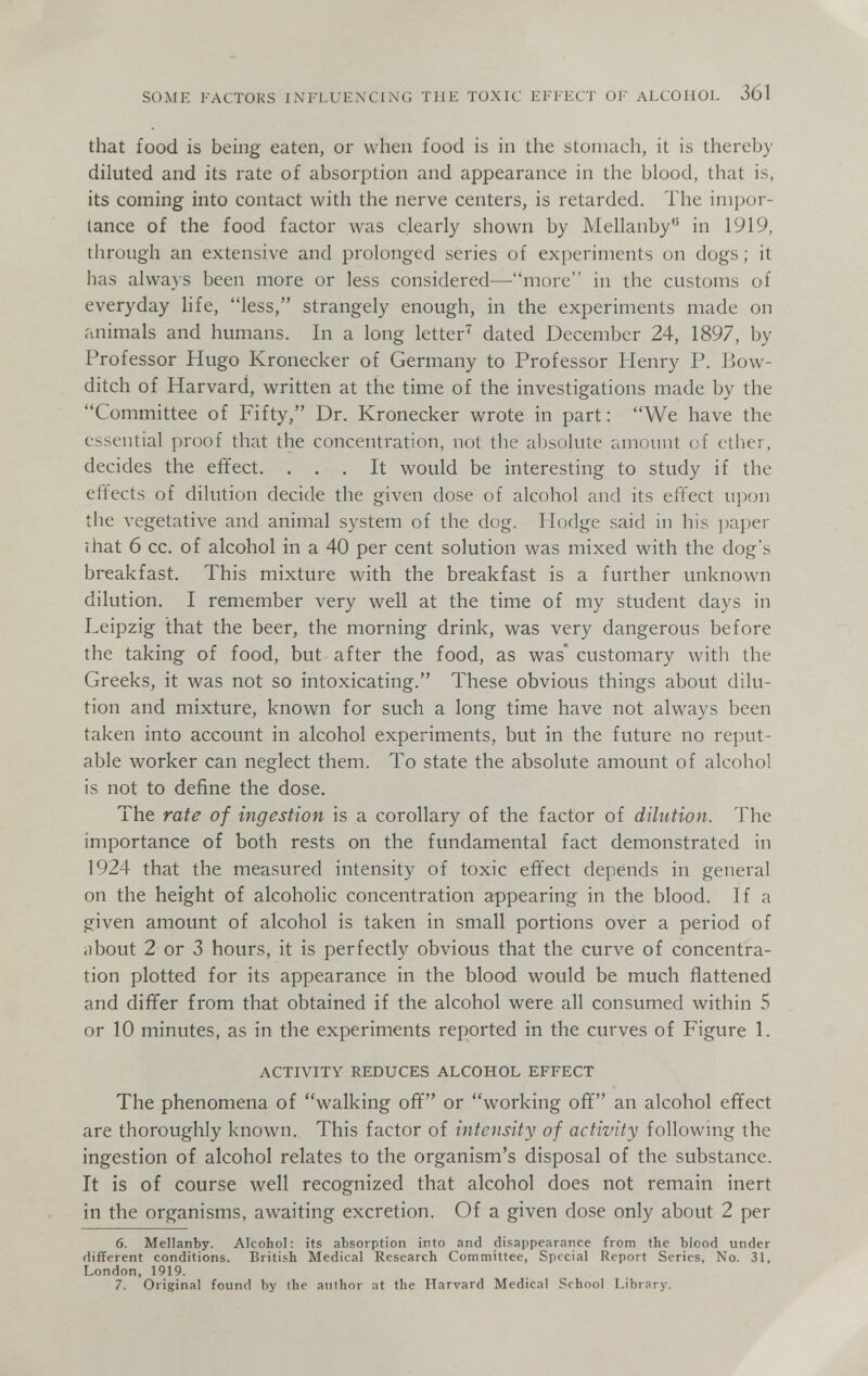 SOME FACTORS INFLUENCING THE TOXIC EFFECT OF ALCOHOL 361 that food is being eaten, or when food is in the stomach, it is thereby diluted and its rate of absorption and appearance in the blood, that is, its coming into contact with the nerve centers, is retarded. The impor¬ tance of the food factor was clearly shown by Mellanby in 1919, through an extensive and prolonged series of experiments on dogs ; it has always been more or less considered—mure in the customs of everyday life, less, strangely enough, in the experiments made on animals and humans. In a long letter'^ dated December 24, 1897, by Professor Hugo Kronecker of Germany to Professor Henry P. Bow- ditch of Harvard, written at the time of the investigations made by the Committee of Fifty, Dr. Kronecker wrote in part : We have the essential proof that the concentration, not the absolute amount of ether, decides the effect. ... It would be interesting to study if the effects of dilution decide the given dose of alcohol and its effect upon the vegetative and animal system of the dog. Hodge said in his ])aper that 6 cc. of alcohol in a 40 per cent solution was mixed with the dog's breakfast. This mixture with the breakfast is a further unknown dilution. I remember very well at the time of my student days in Leipzig that the beer, the morning drink, was very dangerous before the taking of food, but after the food, as was' customary with the Greeks, it was not so intoxicating. These obvious things about dilu¬ tion and mixture, known for such a long time have not always been taken into account in alcohol experiments, but in the future no reput¬ able worker can neglect them. To state the absolute amount of alcohol is not to define the dose. The rate of ingestion is a corollary of the factor of dilution. The importance of both rests on the fundamental fact demonstrated in 1924 that the measured intensity of toxic effect depends in general on the height of alcoholic concentration appearing in the blood. If a given amount of alcohol is taken in small portions over a period of iibout 2 or 3 hours, it is perfectly obvious that the curve of concentra¬ tion plotted for its appearance in the blood would be much flattened and differ from that obtained if the alcohol were all consumed within 5 or 10 minutes, as in the experiments reported in the curves of Figure 1. ACTIVITY REDUCES ALCOHOL EFFECT The phenomena of walking off or working off an alcohol effect are thoroughly known. This factor of intensity of activity following the ingestion of alcohol relates to the organism's disposal of the substance. It is of course well recognized that alcohol does not remain inert in the organisms, awaiting excretion. Of a given dose only about 2 per 6. Mellanby. Alcohol: its absorption into and disappearance from the blood under different conditions. British Medical Research Committee, Special Report Series, No. 31, London, 1919. 7. Original found by the author at the Harvard Medical School Library,
