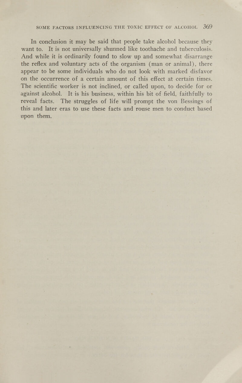 SOME FACTORS INFLUENCING THE TOXIC EFFECT OF ALCOHOL 369 In conclusion it may be said that people take alcohol because they want to. It is not universally shunned like toothache and tuberculosis. And while it is ordinarily found to slow up and somewhat disarrange the reflex and voluntary acts of the organism (man or animal), there appear to be some individuals who do not look with marked disfavor on the occurrence of a certain amount of this effect at certain times. The scientific worker is not inclined, or called upon, to decide for or against alcohol. It is his business, within his bit of field, faithfully to reveal facts. The struggles of life will prompt the von Bessings of this and later eras to use these facts and rouse men to conduct based upon them.