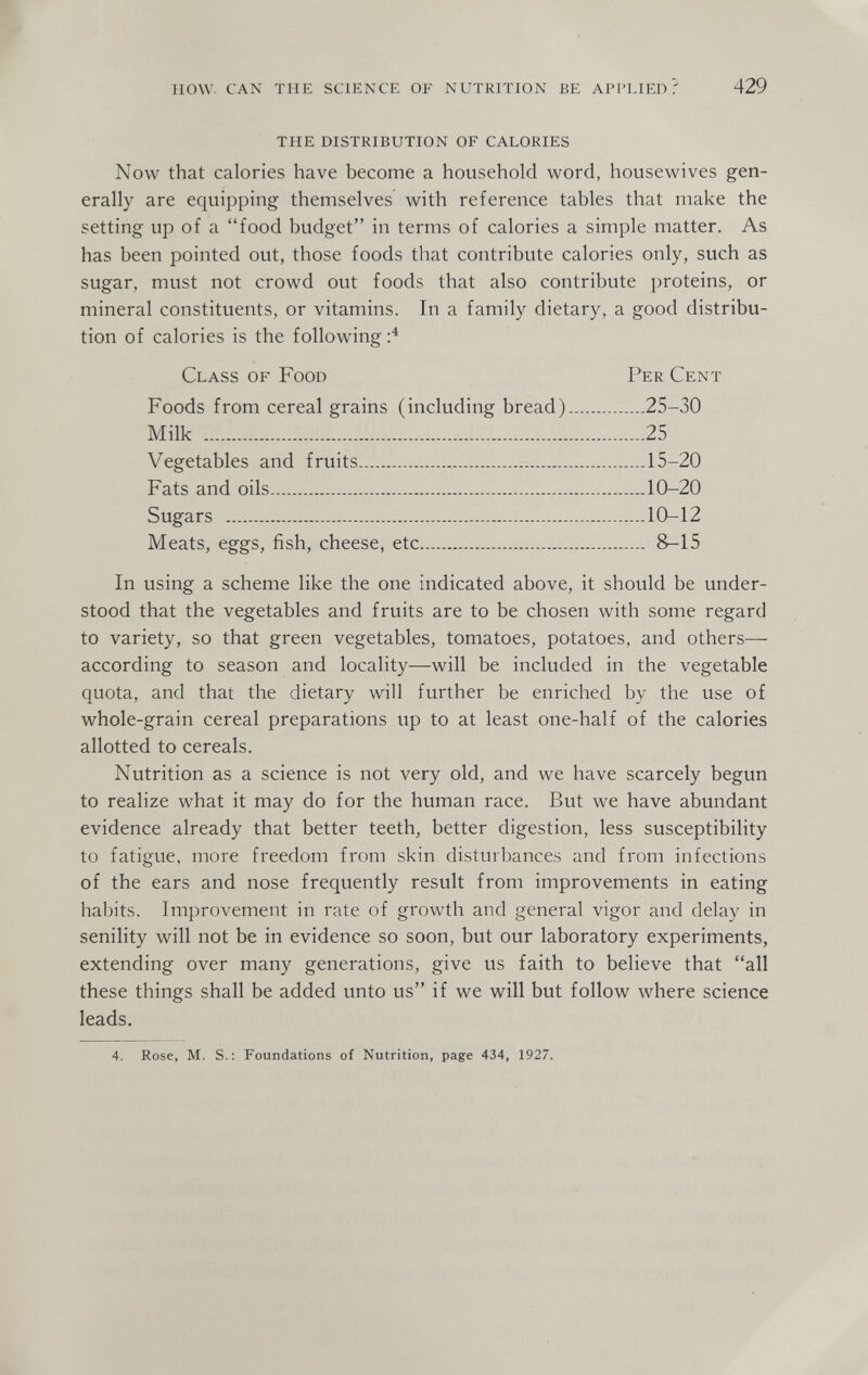 how. can the science of nutrition be applied? 429 THE DISTRIBUTION OF CALORIES Now that calories have become a household word, housewives gen¬ erally are equipping themselves with reference tables that make the setting up of a food budget in terms of calories a simple matter. As has been pointed out, those foods that contribute calories only, such as sugar, must not crowd out foods that also contribute proteins, or mineral constituents, or vitamins. In a family dietary, a good distribu¬ tion of calories is the following;^ Class of Food Per Cent Foods from cereal grains (including bread) 25-30 Milk 25 Vegetables and fruits 15-20 Fats and oils 10-20 Sugars 10-12 Meats, eggs, fish, cheese, etc 8-15 In using a scheme like the one indicated above, it should be under¬ stood that the vegetables and fruits are to be chosen with some regard to variety, so that green vegetables, tomatoes, potatoes, and others— according to season and locality—will be included in the vegetable quota, and that the dietary will further be enriched by the use of whole-grain cereal preparations up to at least one-half of the calories allotted to cereals. Nutrition as a science is not very old, and we have scarcely begun to realize what it may do for the human race. But we have abundant evidence already that better teeth, better digestion, less susceptibility to fatigue, more freedom from skin disturbances and from infections of the ears and nose frequently result from improvements in eating habits. Improvement in rate of growth and general vigor and delay in senility will not be in evidence so soon, but our laboratory experiments, extending over many generations, give us faith to believe that all these things shall be added unto us if we will but follow where science leads. 4. Rose, M. S.: Foundations of Nutrition, page 434, 1927.