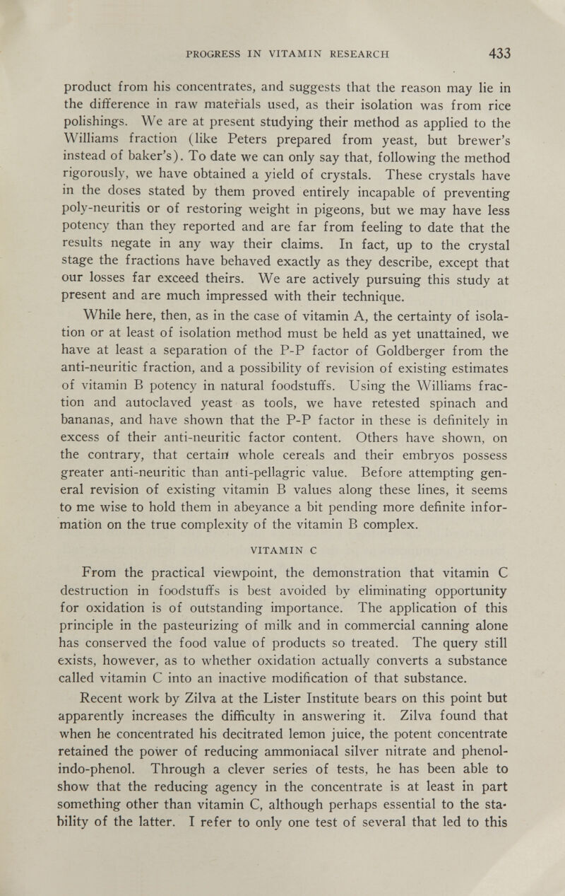 PROGRESS IN VITAMIN RESEARCH 433 product from his concentrates, and suggests that the reason may He in the difference in raw materials used, as their isolation was from rice polishings. We are at present studying their method as applied to the Williams fraction (like Peters prepared from yeast, but brewer's instead of baker's). To date we can only say that, following the method rigorously, we have obtained a yield of crystals. These crystals have in the doses stated by them proved entirely incapable of preventing poly-neuritis or of restoring weight in pigeons, but we may have less potency than they reported and are far from feeling to date that the results negate in any way their claims. In fact, up to the crystal stage the fractions have behaved exactly as they describe, except that our losses far exceed theirs. We are actively pursuing this study at present and are much impressed with their technique. While here, then, as in the case of vitamin A, the certainty of isola¬ tion or at least of isolation method must be held as yet unattained, we have at least a separation of the P-P factor of Goldberger from the anti-neuritic fraction, and a possibility of revision of existing estimates of vitamin В potency in natural foodstuffs. Using the Williams frac¬ tion and autoclaved yeast as tools, we have retested spinach and bananas, and have shown that the P-P factor in these is definitely in excess of their anti-neuritic factor content. Others have shown, on the contrary, that certain whole cereals and their embryos possess greater anti-neuritic than anti-pellagric value. Before attempting gen¬ eral revision of existing vitamin В values along these lines, it seems to me wise to hold them in abeyance a bit pending more definite infor¬ mation on the true complexity of the vitamin В complex. VITAMIN с From the practical viewpoint, the demonstration that vitamin С destruction in foodstuffs is best avoided by eliminating opportunity for oxidation is of outstanding importance. The application of this principle in the pasteurizing of milk and in commercial canning alone has conserved the food value of products so treated. The query still exists, however, as to whether oxidation actually converts a substance called vitamin С into an inactive modification of that substance. Recent work by Zilva at the Lister Institute bears on this point but apparently increases the difficulty in answering it. Zilva found that when he concentrated his decitrated lemon juice, the potent concentrate retained the power of reducing ammoniacal silver nitrate and phenol- indo-phenol. Through a clever series of tests, he has been able to show that the reducing agency in the concentrate is at least in part something other than vitamin C, although perhaps essential to the sta¬ bility of the latter. I refer to only one test of several that led to this