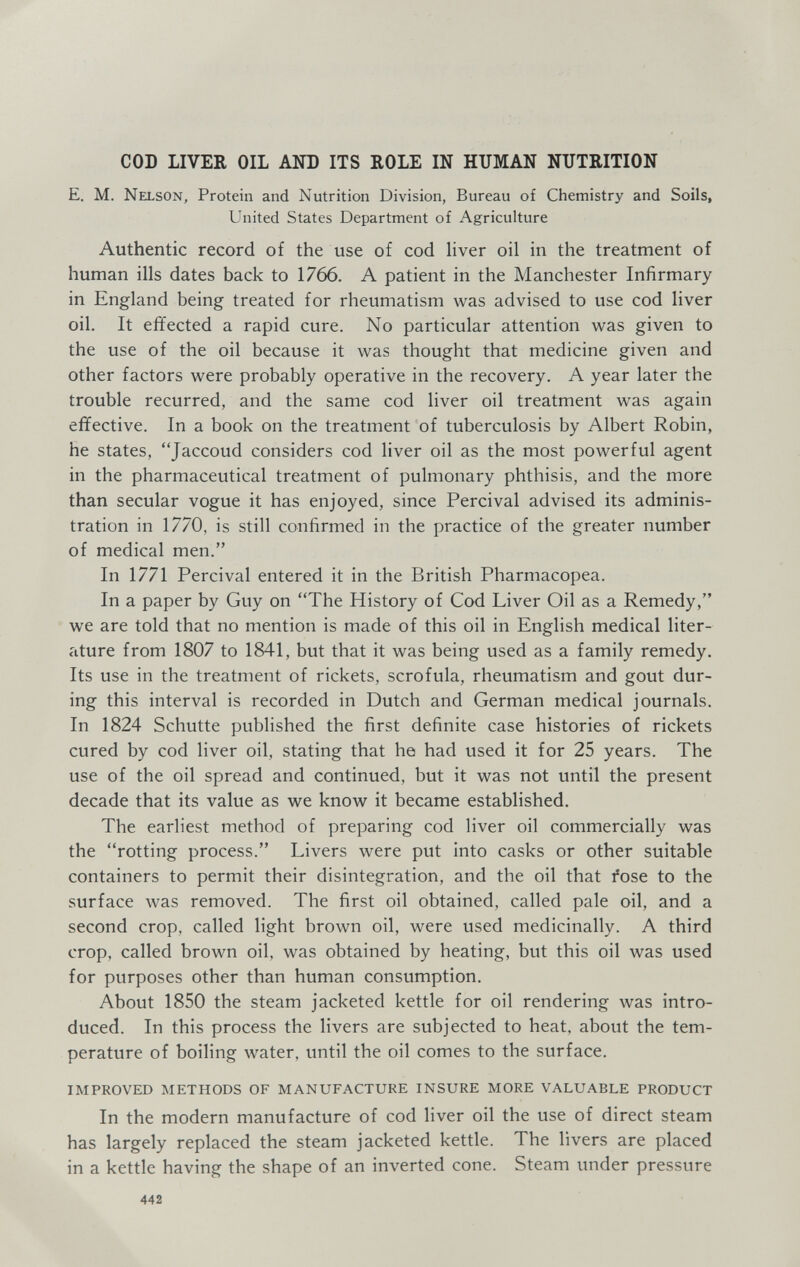 COD LIVER OIL AND ITS ROLE IN HUMAN NUTRITION E. M. Nelson, Protein and Nutrition Division, Bureau of Chemistry and Soils, United States Department of Agriculture Authentic record of the use of cod Hver oil in the treatment of human ills dates back to 1766. A patient in the Manchester Infirmary in England being treated for rheumatism was advised to use cod liver oil. It effected a rapid cure. No particular attention was given to the use of the oil because it was thought that medicine given and other factors were probably operative in the recovery. A year later the trouble recurred, and the same cod liver oil treatment was again effective. In a book on the treatment of tuberculosis by Albert Robin, he states, Jaccoud considers cod liver oil as the most powerful agent in the pharmaceutical treatment of pulmonary phthisis, and the more than secular vogue it has enjoyed, since Percival advised its adminis¬ tration in 1770, is still confirmed in the practice of the greater number of medical men. In 1771 Percival entered it in the British Pharmacopea. In a paper by Guy on The History of Cod Liver Oil as a Remedy, we are told that no mention is made of this oil in English medical liter¬ ature from 1807 to 1841, but that it was being used as a family remedy. Its use in the treatment of rickets, scrofula, rheumatism and gout dur¬ ing this interval is recorded in Dutch and German medical journals. In 1824 Schutte published the first definite case histories of rickets cured by cod liver oil, stating that he had used it for 25 years. The use of the oil spread and continued, but it was not until the present decade that its value as we know it became established. The earliest method of preparing cod liver oil commercially was the rotting process. Livers were put Into casks or other suitable containers to permit their disintegration, and the oil that fose to the surface was removed. The first oil obtained, called pale oil, and a second crop, called light brown oil, were used medicinally. A third crop, called brown oil, was obtained by heating, but this oil was used for purposes other than human consumption. About 1850 the steam jacketed kettle for oil rendering Avas intro¬ duced. In this process the livers are subjected to heat, about the tem¬ perature of boiling water, until the oil comes to the surface. IMPROVED METHODS OF MANUFACTURE INSURE MORE VALUABLE PRODUCT In the modern manufacture of cod liver oil the use of direct steam has largely replaced the steam jacketed kettle. The livers are placed in a kettle having the shape of an inverted cone. Steam under pressure 442