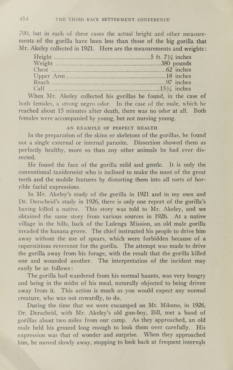 454 THE THIRD RACE BETTERMENT CONFERENCE 700, but in each of these cases the actual height and other measure¬ ments of the gorilla have been less than those of the big gorilla that Mr, Akeley collected in 1921. Here are the measurements and weights : Height 5 ft. 7У2 inches Weight 380 pounds Chest  62 inches Upper Arm 18 inches Reach 97 inches Calf   15^ inches When Mr. Akeley collected his gorillas he found, in the case of both females, a strong negro odor. In the case of the male, which he reached about 15 minutes after death, there was no odor at all. Both females луеге accompanied by young, but not nursing young. AN EXAMPLE OF PERFECT HEALTH In the preparation of the skins or skeletons of the gorillas, he found not a single external or internal parasite. Dissection showed them as perfectly healthy, more so than any other animals he had ever dis¬ sected. He found the face of the gorilla mild and gentle. It is only the conventional taxidermist who is inclined to make the most of the great teeth and the mobile features by distorting them into all sorts of hor¬ rible facial expressions. In Mr. Akeley's study of the gorilla in 1921 and in my own and Dr. Derscheid's study in 1926, there is only one report of the gorilla's having killed a native. This story was told to Mr. Akeley, and we obtained the same story from various sources in 1926. At a native village in the hills, back of the Lulenga Mission, an old male gorilla invaded the banana grove. The chief instructed his people to drive him away without the use of spears, which were forbidden because of a superstitious reverence for the gorilla. The attempt was made to drive the gorilla away from his forage, with the result that the gorilla killed one and wounded another. The interpretation of the incident may easily be as follows : The gorilla had wandered from his normal haunts, was very hungry and being in the midst of his meal, naturally objected to being driven away from it. This action is much as. you would expect any normal creature, who was not cowardly, to do. During the time that we were encamped on Mt. Mikeno, in 1926, Dr. Derscheid, with Mr. Akeley's old gun-boy, Bill, met a band of gorillas about two miles from our camp. As they approached, an old male held his ground long enough to look them over carefully. His expression was that of wonder and surprise. When they approached him, he moved slowly away, stopping to look back at frequent intervals