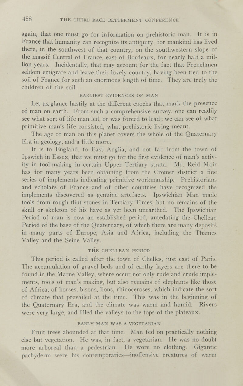 458 THE THIRD RACE BETTERMENT CONFERENCE again, that one must go for information on prehistoric man. It is in France that humanity can recognize its antiquity, for mankind has Hved there, in the southwest of that country, on the southwestern slope of the massif Central of France, east of Bordeaux, for nearly half a mil¬ lion years. Incidentally, that may account for the fact that Frenchmen seldom emigrate and leave their lovely country, having been tied to the soil of France for such an enormous length of time. They are truly the children of the soil. EARLIEST EVIDENCES OF MAN Let us. glance hastily at the different epochs that mark the presence of man on earth. From such a comprehensive survey, one can readily see what sort of life man led, or was forced to lead ; we can see of what primitive man's life consisted, what prehistoric living meant. The age of man on this planet covers the whole of the Quaternary Era in geology, and a little more. It is to England, to East Anglia, and not far from the town of Ipswich in Essex, that we must go for the first evidence of man's activ¬ ity in tool-making in certain Upper Tertiary strata. Mr. Reid Moir has for many years been obtaining from the Cromer district a fine series of implements indicating primitive workmanship. Prehistorians and scholars of France and of other countries have recognized the implements discovered as genuine artefacts. Ipswichian Man made tools from rough flint stones in Tertiary Times, but no remains of the skull or skeleton of his have as yet been unearthed. The Ipswichian Period of man is now an established period, antedating the Chellean Period of the base of the Quaternary, of which there are many deposits in .many parts of Europe, Asia and Africa, including the Thames Valley and the Seine Valley. THE CHELLEAN PERIOD This period is called after the town of Chelles, just east of Paris. The accumulation of gravel beds and of earthy layers are there to be found in the Marne Valley, where occur not only rude and crude imple¬ ments, tools of man's making, but also remains of elephants like those of Africa, of horses, bisons, lions, rhinoceroses, which indicate the sort of climate that prevailed at the time. This was in the beginning of the Quaternary Era, and the climate was warm and humid. Rivers were very large, and filled the valleys to the tops of the plateaux. EARLY MAN WAS A VEGETARIAN Fruit trees abounded at that time. Man fed on practically nothing else but vegetation. He was, in fact, a vegetarian. He was no doubt more arboreal than a pedestrian. He wore no clothing. Gigantic pachyderm were his contemporaries—inoffensive creatures of warm