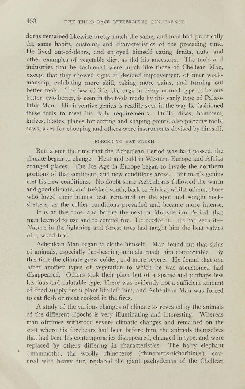 460 THE THIRD RACE BETTERMENT CONFERENCE floras remained likewise pretty much the same, and man had practically the same habits, customs, and characteristics of the preceding time. He lived out-of-doors, and enjoyed himself eating fruits, nuts, and other examples of vegetable diet, as did his ancestors. The tools and industries that he fashioned were much like those of Chellean Man, except that they showed signs of decided improvement, of finer work¬ manship, exhibiting more skill, taking more pains, and turning out better tools. The law of life, the urge in every normal type to be one better, two better, is seen in the tools made by this early type of Palseo- lithic Man. His inventive genius is readily seen in the way he fashioned these tools to meet his daily requirements. Drills, discs, hammers, knives, blades, planes for cutting and shaping points, also piercing tools, saws, axes for chopping and others were instruments devised by himself. FORCED TO EAT FLESH But, about the time that the Acheulean Period was half passed, the climate began to change. Heat and cold in Western Europe and Africa changed places. The Ice Age in Europe began to invade the northern portions of that continent, and new conditions arose. But man's genius met his new conditions. No doubt some Acheuleans followed the warm and good climate, and trekked south, back to Africa, whilst others, those who loved their homes best, remained on the spot and sought rock- shelters, as the colder conditions prevailed and became more intense. It is at this time, and before the next or Moustierian Period, that man learned to use and to control fire. He needed it. He had seen it— Nature in the lightning and forest fires had taught him the heat values of a wood fire. Acheulean Man began to clothe himself. Man found out that skins of animals, especially fur-bearing animals, made him comfortable. By this time the climate grew colder, and more severe. He found that one after another types of vegetation to which he was accustomed had disappeared. Others took their place but of a sparse and perhaps less luscious and palatable type. There was evidently not a sufiicient amount of food supply from plant life left him, and Acheulean Man was forced to eat flesh or meat cooked in the fires. A study of the various changes of climate as revealed by the animals of the dififerent Epochs is very illuminating and interesting. Whereas man ofttimes withstood severe climatic changes and remained on the spot where his forebears had been before him, the animals themselves that had been his contemporaries disappeared, changed in type, and were replaced by others differing in characteristics. The hairy elephant (mammoth), the woolly rhinoceros (rhinoceros-tichorhinus), cov¬ ered with heavy fur, replaced the giant pachyderms of the Chellean