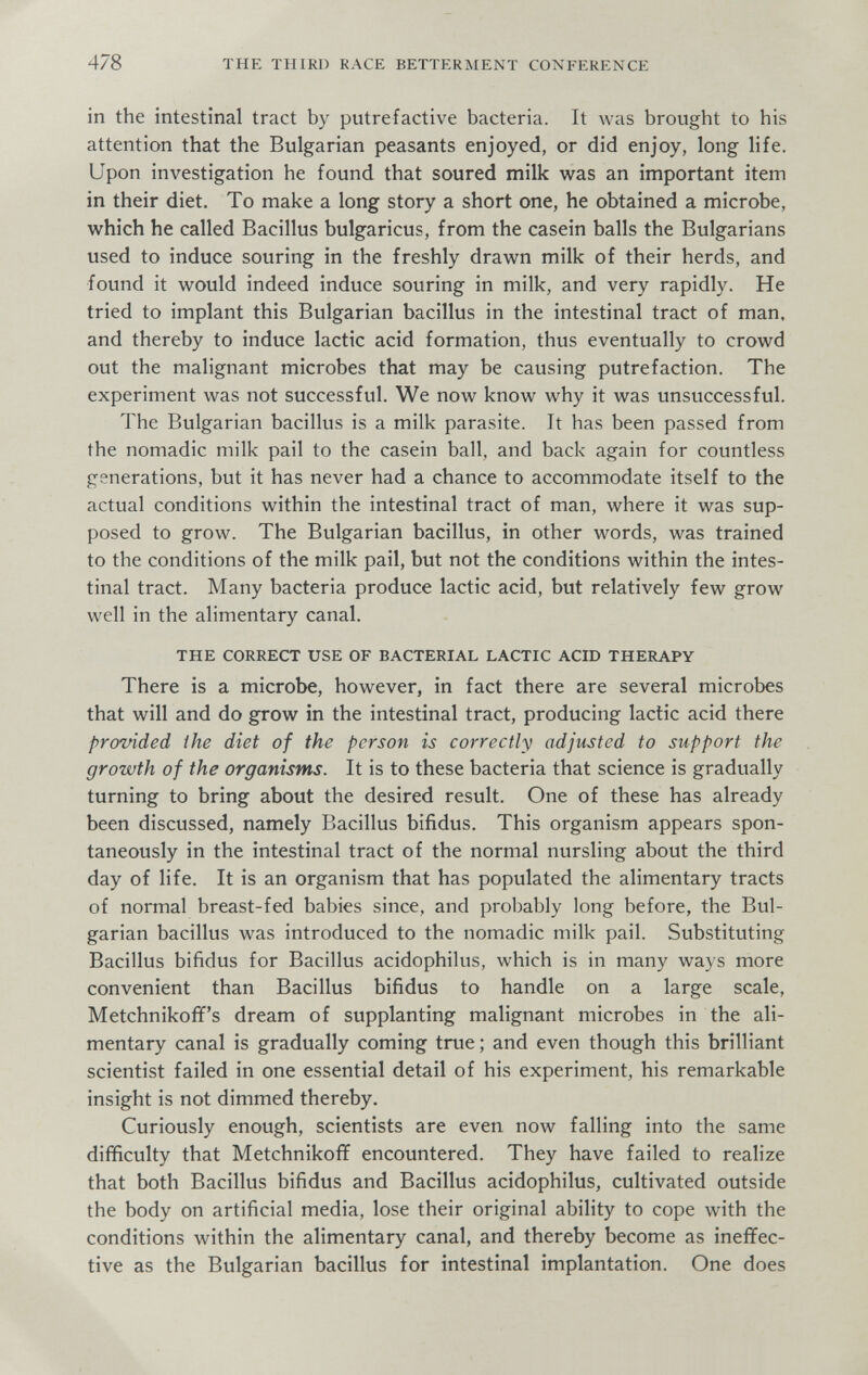 478 THE THIRD RACE BETTERMENT CONFERENCE in the intestinal tract by putrefactive bacteria. It was brought to his attention that the Bulgarian peasants enjoyed, or did enjoy, long life. Upon investigation he found that soured milk vi^as an important item in their diet. To make a long story a short one, he obtained a microbe, which he called Bacillus bulgaricus, from the casein balls the Bulgarians used to induce souring in the freshly drawn milk of their herds, and found it would indeed induce souring in milk, and very rapidly. He tried to implant this Bulgarian bacillus in the intestinal tract of man. and thereby to induce lactic acid formation, thus eventually to crowd out the malignant microbes that may be causing putrefaction. The experiment was not successful. We now know why it was unsuccessful. The Bulgarian bacillus is a milk parasite. It has been passed from the nomadic milk pail to the casein ball, and back again for countless generations, but it has never had a chance to accommodate itself to the actual conditions within the intestinal tract of man, where it was sup¬ posed to grow. The Bulgarian bacillus, in other words, was trained to the conditions of the milk pail, but not the conditions within the intes¬ tinal tract. Many bacteria produce lactic acid, but relatively few grow well in the alimentary canal. THE CORRECT USE OF BACTERIAL LACTIC ACID THERAPY There is a microbe, however, in fact there are several microbes that will and do grow in the intestinal tract, producing lactic acid there provided i he diet of the person is correctly adjusted to support the growth of the organisms. It is to these bacteria that science is gradually turning to bring about the desired result. One of these has already been discussed, namely Bacillus bifidus. This organism appears spon¬ taneously in the intestinal tract of the normal nursling about the third day of life. It is an organism that has populated the alimentary tracts of normal breast-fed babies since, and probably long before, the Bul¬ garian bacillus was introduced to the nomadic milk pail. Substituting Bacillus bifidus for Bacillus acidophilus, which is in many ways more convenient than Bacillus bifidus to handle on a large scale, Metchnikoff's dream of supplanting malignant microbes in the ali¬ mentary canal is gradually coming true ; and even though this brilliant scientist failed in one essential detail of his experiment, his remarkable insight is not dimmed thereby. Curiously enough, scientists are even now falling into the same difficulty that Metchnikoff encountered. They have failed to realize that both Bacillus bifidus and Bacillus acidophilus, cultivated outside the body on artificial media, lose their original ability to cope with the conditions within the alimentary canal, and thereby become as ineffec¬ tive as the Bulgarian bacillus for intestinal implantation. One does