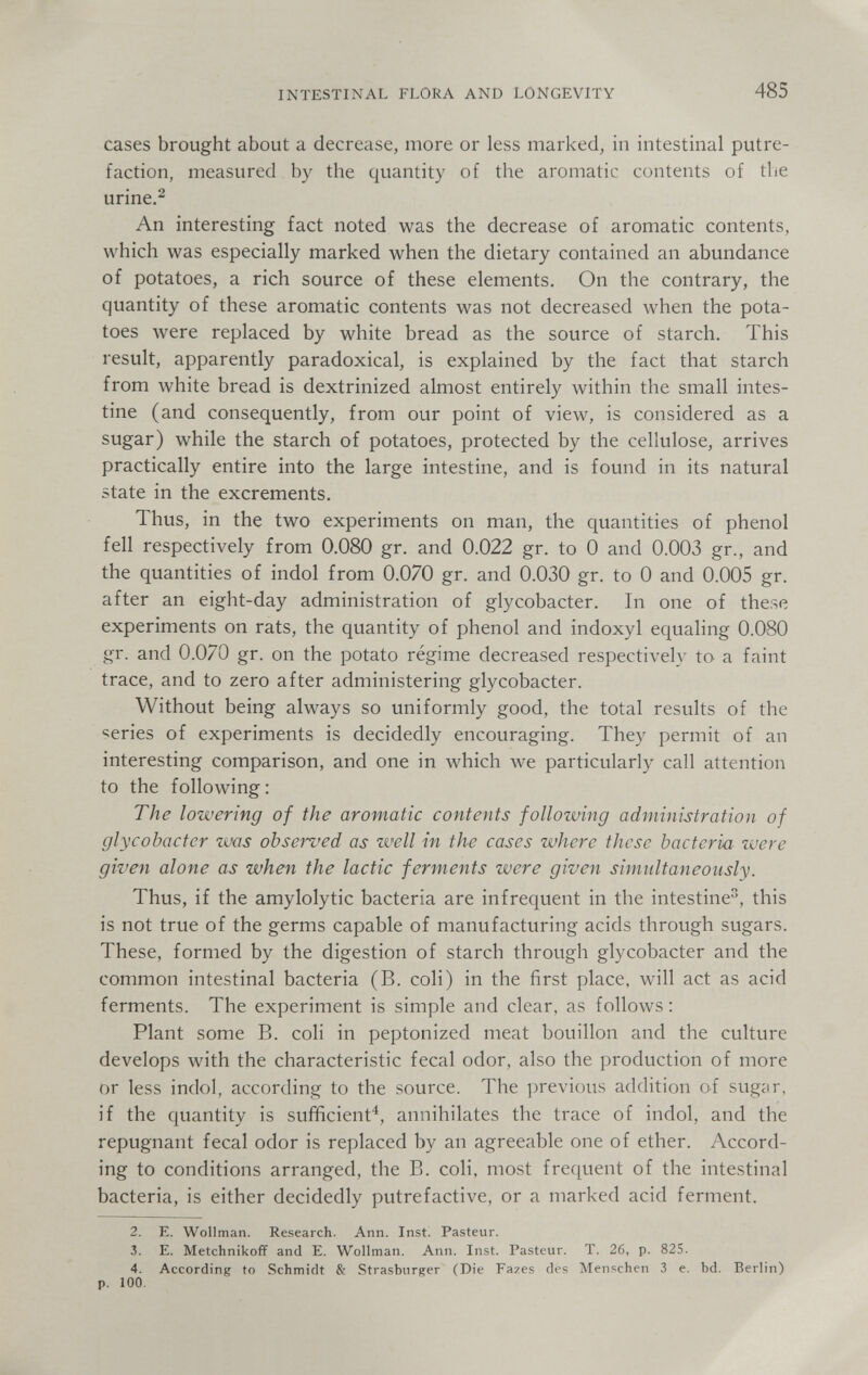 INTESTINAL FLORA AND LONGEVITY 485 cases brought about a decrease, more or less marked, in intestinal putre¬ faction, measured by the quantity of the aromatic contents of the urine.^ An interesting fact noted was the decrease of aromatic contents, which was especially marked when the dietary contained an abundance of potatoes, a rich source of these elements. On the contrary, the quantity of these aromatic contents was not decreased when the pota¬ toes were replaced by white bread as the source of starch. This result, apparently paradoxical, is explained by the fact that starch from white bread is dextrinized almost entirely within the small intes¬ tine (and consequently, from our point of view, is considered as a sugar) while the starch of potatoes, protected by the cellulose, arrives practically entire into the large intestine, and is found in its natural state in the excrements. Thus, in the two experiments on man, the quantities of phenol fell respectively from 0.080 gr. and 0.022 gr. to 0 and 0.003 gr., and the quantities of indol from 0.070 gr. and 0.030 gr. to 0 and 0.005 gr. after an eight-day administration of glycobacter. In one of these experiments on rats, the quantity of phenol and indoxyl equaling 0.080 gr. and 0.070 gr. on the potato regime decreased respectively to a faint trace, and to zero after administering glycobacter. Without being always so uniformly good, the total results of the series of experiments is decidedly encouraging. They permit of an interesting comparison, and one in which we particularly call attention to the following: The lowering of the aromatic contents following administration of glycobacter was observed as well in the cases where these bacteria were given alone as when the lactic ferments were given simultaneously. Thus, if the amylolytic bacteria are infrequent in the intestine^, this is not true of the germs capable of manufacturing acids through sugars. These, formed by the digestion of starch through glycobacter and the common intestinal bacteria (B. coli) in the first place, will act as acid ferments. The experiment is simple and clear, as follows ; Plant some B. coli in peptonized meat bouillon and the culture develops with the characteristic fecal odor, also the production of more or less indol, according to the source. The ])revi()us addition of sugiir, if the quantity is sufficient^, annihilates the trace of indol, and the repugnant fecal odor is replaced by an agreeable one of ether. Accord¬ ing to conditions arranged, the B. coli, most frequent of the intestinal bacteria, is either decidedly putrefactive, or a marked acid ferment. 2. E. Wollman. Research. Ann. Inst. Pasteur. 3. E. Metchnikoff and E. Wollman. Ann. Inst. Pasteur. T. 26, p. 825. 4. According to Schmidt & Strasbiirger (Die Fazes des Menschen 3 е. bd. Berlin) p. 100.