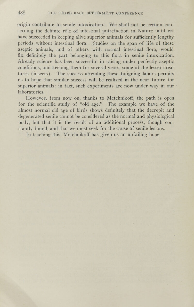 48g THE THIRD RACE BËTTËRMËNT CÔNfËRËNCE origin contribute to senile intoxication. We shall not be certain con¬ cerning the definite rôle of intestinal putrefaction in Nature until we have succeeded in keeping alive superior animals for sufficiently lengthy periods without intestinal flora. Studies on the span of life of these aseptic animals, and of others with normal intestinal flora, would fix definitely the part belonging to this flora in senile intoxication. Already science has been successful in raising under perfectly aseptic conditions, and keeping them for several years, some of the lesser crea¬ tures (insects). The success attending these fatiguing labors permits us to hope that similar success will be realized in the near future for superior animals ; in fact, such experiments are now under way in our laboratories. However, from now on, thanks to Metchnikoff, the path is open for the scientific study of old age. The example we have of the almost normal old age of birds shows definitely that the decrepit and degenerated senile cannot be considered as the normal and physiological body, but that it is the result of an additional process, though con¬ stantly found, and that we must seek for the cause of senile lesions. In teaching this, Metchnikoff has given us an unfailing hope.